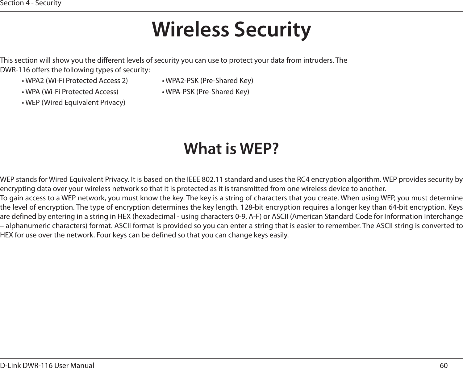 60D-Link DWR-116 User ManualSection 4 - SecurityWireless SecurityThis section will show you the different levels of security you can use to protect your data from intruders. The DWR-116 offers the following types of security:• WPA2 (Wi-Fi Protected Access 2)     • WPA2-PSK (Pre-Shared Key)• WPA (Wi-Fi Protected Access)    • WPA-PSK (Pre-Shared Key)• WEP (Wired Equivalent Privacy)What is WEP?WEP stands for Wired Equivalent Privacy. It is based on the IEEE 802.11 standard and uses the RC4 encryption algorithm. WEP provides security by encrypting data over your wireless network so that it is protected as it is transmitted from one wireless device to another.To gain access to a WEP network, you must know the key. The key is a string of characters that you create. When using WEP, you must determine the level of encryption. The type of encryption determines the key length. 128-bit encryption requires a longer key than 64-bit encryption. Keys are defined by entering in a string in HEX (hexadecimal - using characters 0-9, A-F) or ASCII (American Standard Code for Information Interchange – alphanumeric characters) format. ASCII format is provided so you can enter a string that is easier to remember. The ASCII string is converted to HEX for use over the network. Four keys can be defined so that you can change keys easily.