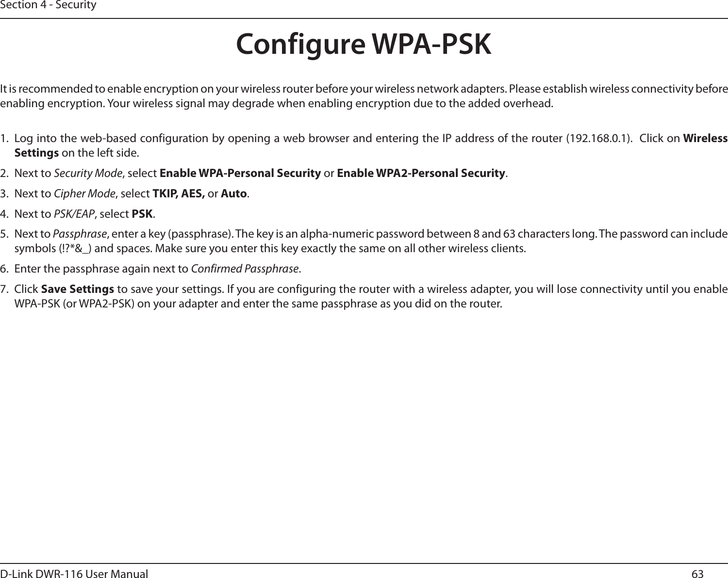 63D-Link DWR-116 User ManualSection 4 - SecurityConfigure WPA-PSKIt is recommended to enable encryption on your wireless router before your wireless network adapters. Please establish wireless connectivity before enabling encryption. Your wireless signal may degrade when enabling encryption due to the added overhead.1. Log into the web-based configuration by opening a web browser and entering the IP address of the router (192.168.0.1).  Click on Wireless Settings on the left side.2.  Next to Security Mode, select Enable WPA-Personal Security or Enable WPA2-Personal Security.3.  Next to Cipher Mode, select TKIP, AES, or Auto.4.  Next to PSK/EAP, select PSK.5.  Next to Passphrase, enter a key (passphrase). The key is an alpha-numeric password between 8 and 63 characters long. The password can include symbols (!?*&amp;_) and spaces. Make sure you enter this key exactly the same on all other wireless clients.6.  Enter the passphrase again next to Confirmed Passphrase.7.  Click Save Settings to save your settings. If you are configuring the router with a wireless adapter, you will lose connectivity until you enable WPA-PSK (or WPA2-PSK) on your adapter and enter the same passphrase as you did on the router.