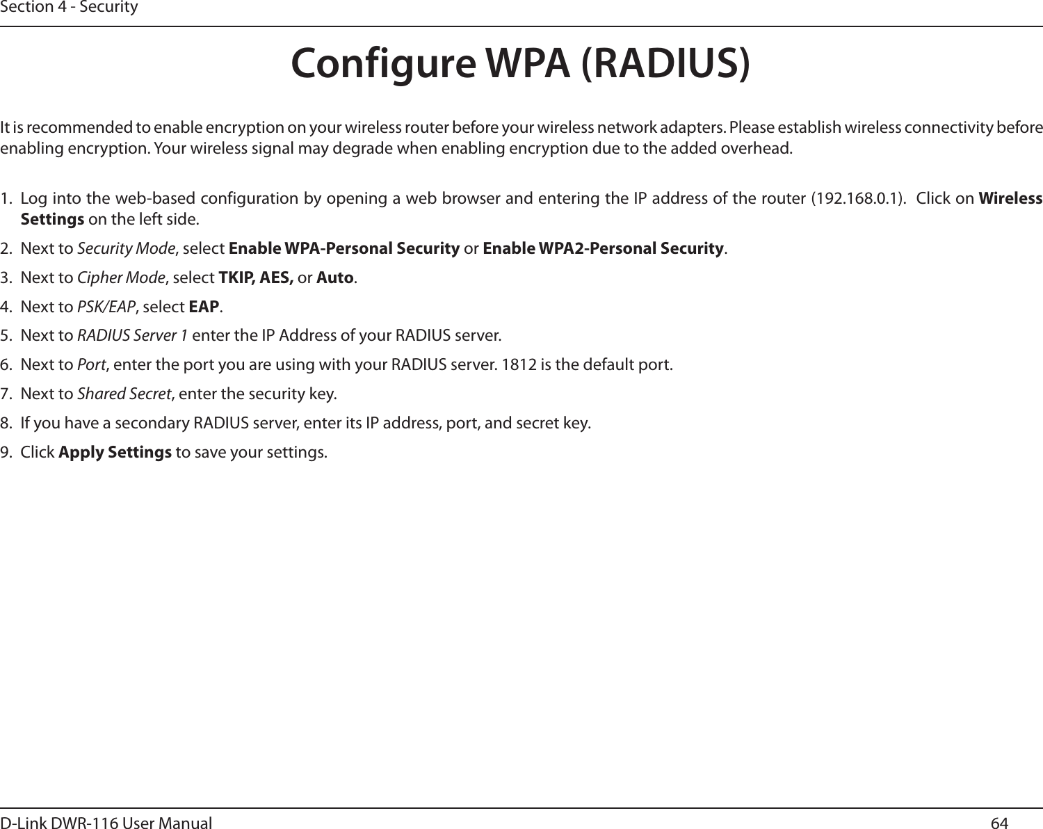 64D-Link DWR-116 User ManualSection 4 - SecurityConfigure WPA (RADIUS)It is recommended to enable encryption on your wireless router before your wireless network adapters. Please establish wireless connectivity before enabling encryption. Your wireless signal may degrade when enabling encryption due to the added overhead.1. Log into the web-based configuration by opening a web browser and entering the IP address of the router (192.168.0.1).  Click on Wireless Settings on the left side.2.  Next to Security Mode, select Enable WPA-Personal Security or Enable WPA2-Personal Security.3.  Next to Cipher Mode, select TKIP, AES, or Auto.4.  Next to PSK/EAP, select EAP.5.  Next to RADIUS Server 1 enter the IP Address of your RADIUS server.6.  Next to Port, enter the port you are using with your RADIUS server. 1812 is the default port.7.  Next to Shared Secret, enter the security key.8.  If you have a secondary RADIUS server, enter its IP address, port, and secret key.9.  Click Apply Settings to save your settings.