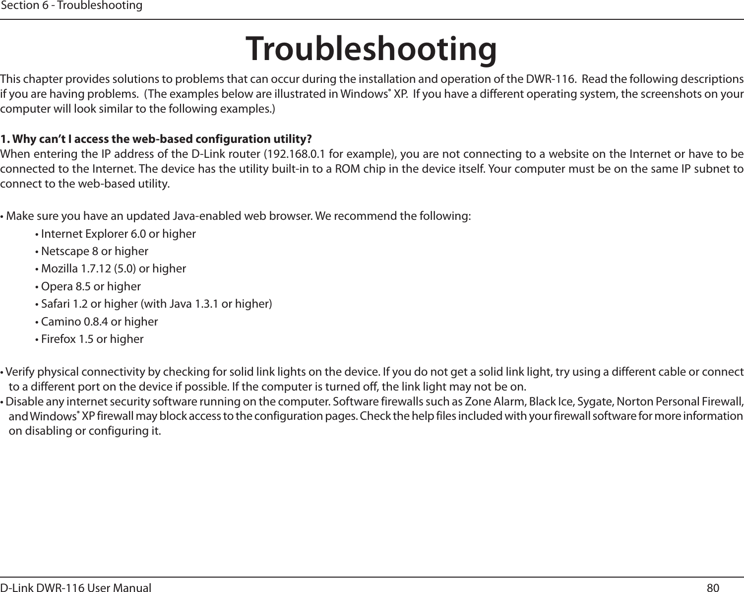 80D-Link DWR-116 User ManualSection 6 - TroubleshootingTroubleshootingThis chapter provides solutions to problems that can occur during the installation and operation of the DWR-116.  Read the following descriptions if you are having problems.  (The examples below are illustrated in Windows® XP.  If you have a different operating system, the screenshots on your computer will look similar to the following examples.)1. Why can’t I access the web-based configuration utility?When entering the IP address of the D-Link router (192.168.0.1 for example), you are not connecting to a website on the Internet or have to be connected to the Internet. The device has the utility built-in to a ROM chip in the device itself. Your computer must be on the same IP subnet to connect to the web-based utility. • Make sure you have an updated Java-enabled web browser. We recommend the following: • Internet Explorer 6.0 or higher • Netscape 8 or higher • Mozilla 1.7.12 (5.0) or higher • Opera 8.5 or higher • Safari 1.2 or higher (with Java 1.3.1 or higher) • Camino 0.8.4 or higher • Firefox 1.5 or higher • Verify physical connectivity by checking for solid link lights on the device. If you do not get a solid link light, try using a different cable or connect to a different port on the device if possible. If the computer is turned off, the link light may not be on.• Disable any internet security software running on the computer. Software firewalls such as Zone Alarm, Black Ice, Sygate, Norton Personal Firewall, and Windows® XP firewall may block access to the configuration pages. Check the help files included with your firewall software for more information on disabling or configuring it.