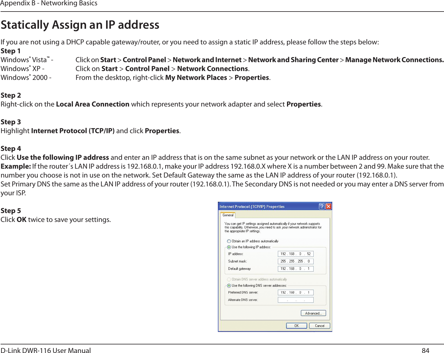 84D-Link DWR-116 User ManualAppendix B - Networking BasicsStatically Assign an IP addressIf you are not using a DHCP capable gateway/router, or you need to assign a static IP address, please follow the steps below:Step 1Windows® Vista™ -  Click on Start &gt; Control Panel &gt; Network and Internet &gt; Network and Sharing Center &gt; Manage Network Connections.Windows® XP -  Click on Start &gt; Control Panel &gt; Network Connections.Windows® 2000 -  From the desktop, right-click My Network Places &gt; Properties.Step 2Right-click on the Local Area Connection which represents your network adapter and select Properties.Step 3Highlight Internet Protocol (TCP/IP) and click Properties.Step 4Click Use the following IP address and enter an IP address that is on the same subnet as your network or the LAN IP address on your router. Example: If the router´s LAN IP address is 192.168.0.1, make your IP address 192.168.0.X where X is a number between 2 and 99. Make sure that the number you choose is not in use on the network. Set Default Gateway the same as the LAN IP address of your router (192.168.0.1). Set Primary DNS the same as the LAN IP address of your router (192.168.0.1). The Secondary DNS is not needed or you may enter a DNS server from your ISP.Step 5Click OK twice to save your settings.