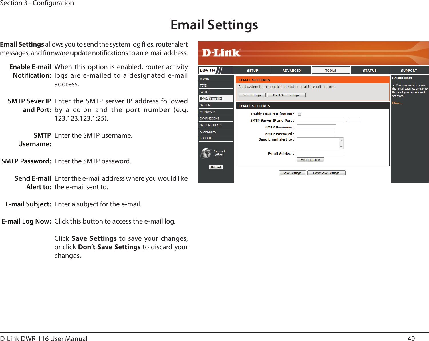 49D-Link DWR-116 User ManualSection 3 - CongurationEmail SettingsWhen this option is  enabled, router activity logs are e-mailed to a designated e-mail address.Enter the SMTP server IP address followed by  a  colon  and  the  port  number  (e.g. 123.123.123.1:25).Enter the SMTP username.Enter the SMTP password.Enter the e-mail address where you would like the e-mail sent to.Enter a subject for the e-mail.Click this button to access the e-mail log.Click Save  Settings  to save your changes, or click Don’t Save Settings to discard your changes.Enable E-mail Notification:SMTP Sever IP and Port:SMTP Username:SMTP Password:  Send E-mail Alert to:E-mail Subject:E-mail Log Now:Email Settings allows you to send the system log files, router alert messages, and firmware update notifications to an e-mail address.