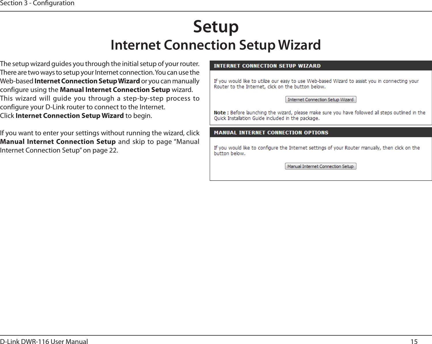 15D-Link DWR-116 User ManualSection 3 - CongurationSetupInternet Connection Setup WizardThe setup wizard guides you through the initial setup of your router. There are two ways to setup your Internet connection. You can use the Web-based Internet Connection Setup Wizard or you can manually configure using the Manual Internet Connection Setup wizard.This wizard will guide you through a step-by-step process to configure your D-Link router to connect to the Internet.Click Internet Connection Setup Wizard to begin.If you want to enter your settings without running the wizard, click Manual Internet Connection Setup  and skip to page “Manual Internet Connection Setup” on page 22.