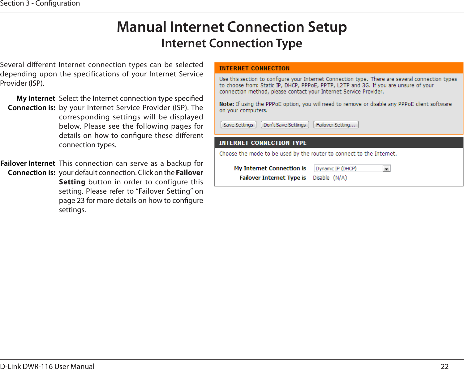 22D-Link DWR-116 User ManualSection 3 - CongurationManual Internet Connection SetupInternet Connection TypeSeveral different Internet connection  types can be selected depending upon  the specifications of  your Internet Service Provider (ISP).Select the Internet connection type specied by  your  Internet  Service Provider  (ISP). The corresponding settings will  be displayed below. Please  see the following pages for details on  how to congure these dierent connection types.This connection  can serve as a backup for your default connection. Click on the Failover Setting button in order to configure this setting. Please refer to “Failover Setting” on page 23 for more details on how to congure settings.My Internet Connection is:Failover Internet Connection is: