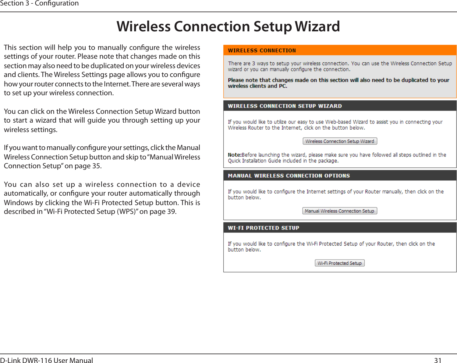 31D-Link DWR-116 User ManualSection 3 - CongurationWireless Connection Setup WizardThis section will help you to manually congure the wireless settings of your router. Please note that changes made on this section may also need to be duplicated on your wireless devices and clients. The Wireless Settings page allows you to congure how your router connects to the Internet. There are several ways to set up your wireless connection. You can click on the Wireless Connection Setup Wizard button to start a wizard that will guide you through setting up your wireless settings. If you want to manually congure your settings, click the Manual Wireless Connection Setup button and skip to “Manual Wireless Connection Setup” on page 35. You can  also set  up a  wireless connection  to a device automatically, or congure your router automatically through Windows by clicking the Wi-Fi Protected Setup button. This is described in “Wi-Fi Protected Setup (WPS)” on page 39.