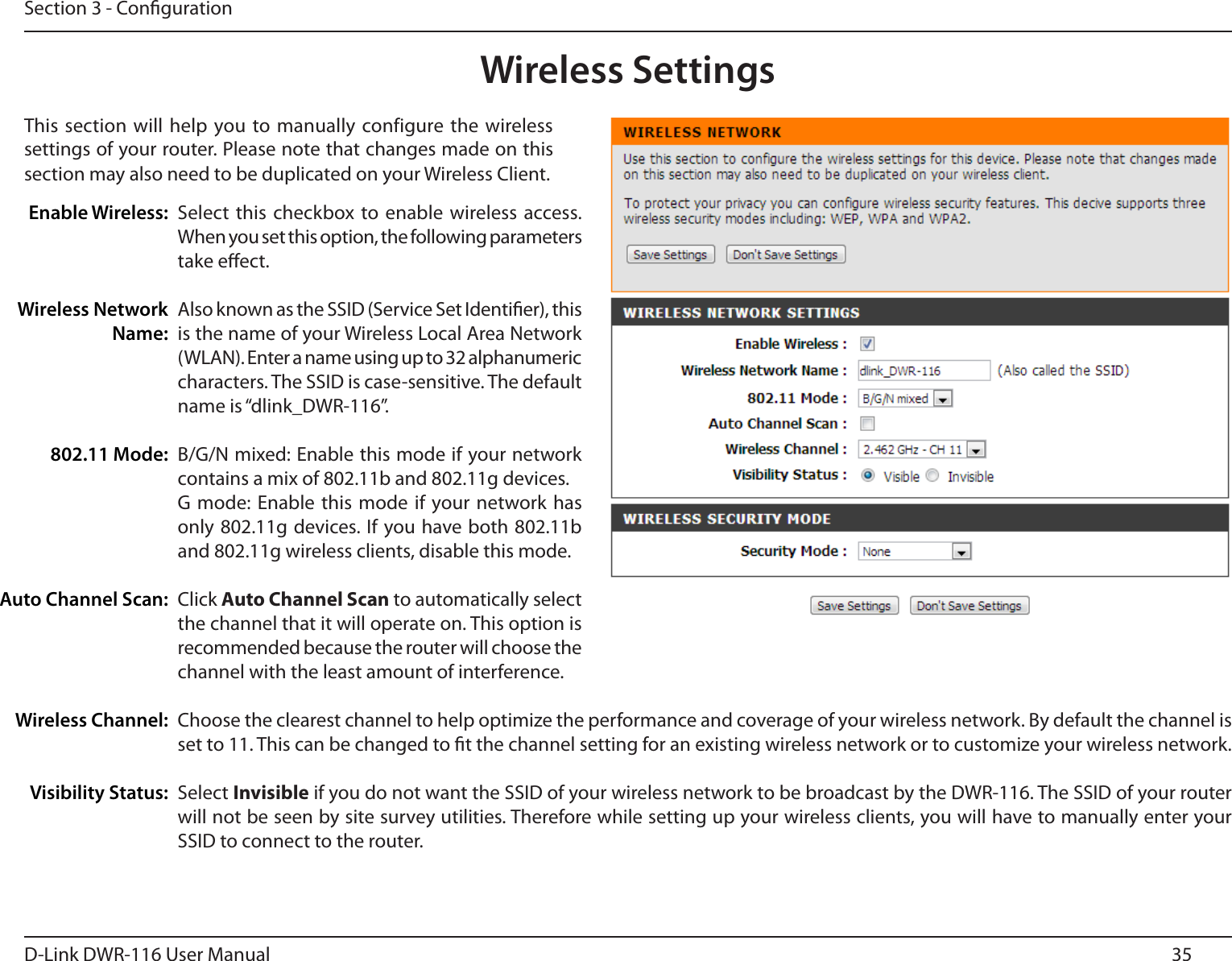 35D-Link DWR-116 User ManualSection 3 - CongurationWireless SettingsThis section  will help you to manually  configure the wireless settings of your router. Please note that changes made on this section may also need to be duplicated on your Wireless Client.Select  this checkbox to enable wireless access. When you set this option, the following parameters take eect.Also known as the SSID (Service Set Identier), this is the name of your Wireless Local Area Network (WLAN). Enter a name using up to 32 alphanumeric characters. The SSID is case-sensitive. The default name is “dlink_DWR-116”.B/G/N mixed: Enable this mode if your network contains a mix of 802.11b and 802.11g devices.G mode:  Enable this mode  if your network  has only 802.11g devices. If you have both 802.11b and 802.11g wireless clients, disable this mode.Click Auto Channel Scan to automatically select the channel that it will operate on. This option is recommended because the router will choose the channel with the least amount of interference.Choose the clearest channel to help optimize the performance and coverage of your wireless network. By default the channel is set to 11. This can be changed to t the channel setting for an existing wireless network or to customize your wireless network. Select Invisible if you do not want the SSID of your wireless network to be broadcast by the DWR-116. The SSID of your router will not be seen by site survey utilities. Therefore while setting up your wireless clients, you will have to manually enter your SSID to connect to the router.Enable Wireless:Wireless Network Name:802.11 Mode:Auto Channel Scan:Wireless Channel:Visibility Status: