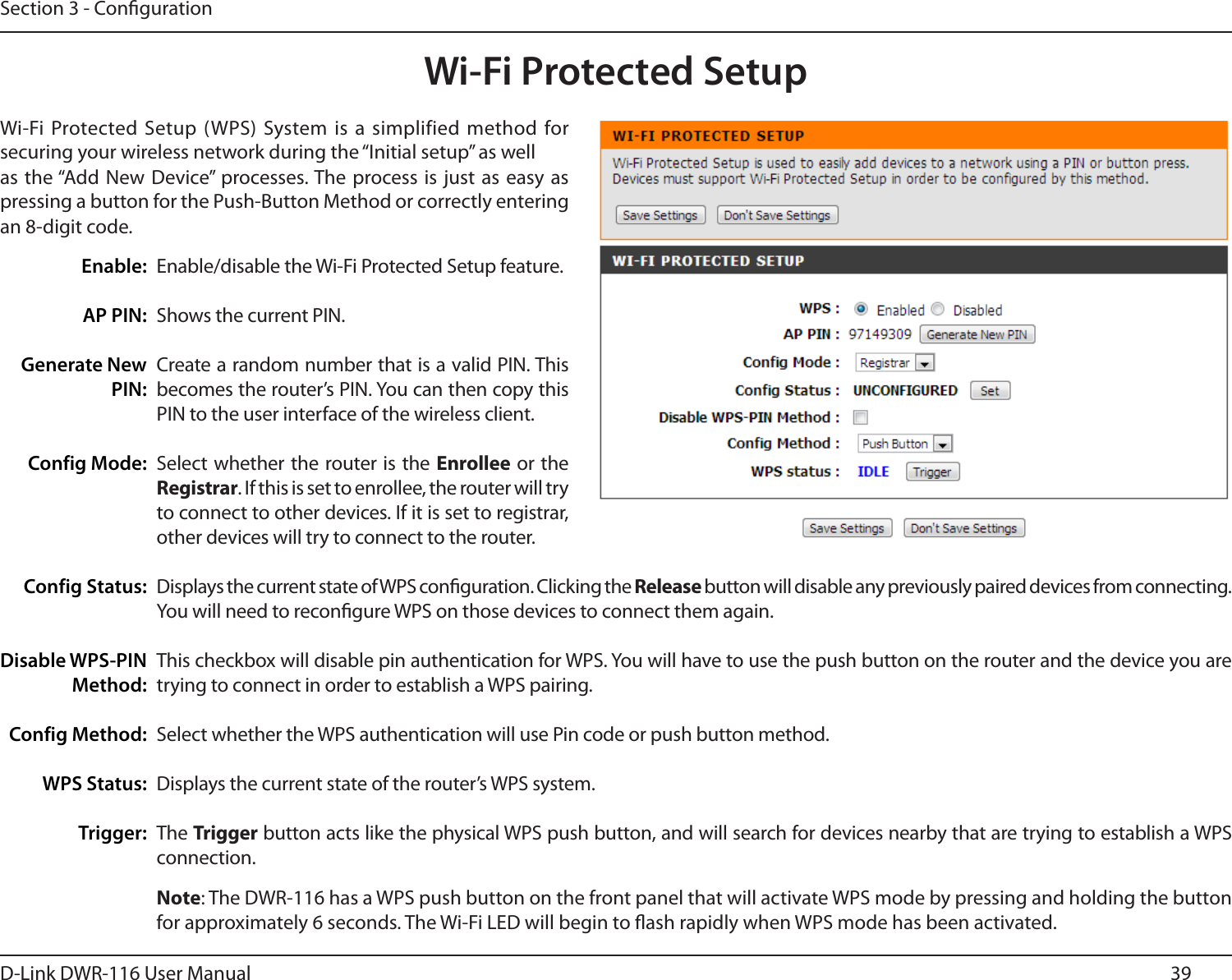 39D-Link DWR-116 User ManualSection 3 - CongurationWi-Fi Protected SetupWi-Fi Protected Setup (WPS) System is a  simplified method for securing your wireless network during the “Initial setup” as wellas the “Add New Device” processes. The process is just  as easy as pressing a button for the Push-Button Method or correctly entering an 8-digit code.Enable/disable the Wi-Fi Protected Setup feature.Shows the current PIN.Create a random number that is a valid PIN. This becomes the router’s PIN. You can then copy this PIN to the user interface of the wireless client.Select whether the router is the Enrollee or the Registrar. If this is set to enrollee, the router will try to connect to other devices. If it is set to registrar, other devices will try to connect to the router.Displays the current state of WPS conguration. Clicking the Release button will disable any previously paired devices from connecting. You will need to recongure WPS on those devices to connect them again.This checkbox will disable pin authentication for WPS. You will have to use the push button on the router and the device you are trying to connect in order to establish a WPS pairing.Select whether the WPS authentication will use Pin code or push button method.Displays the current state of the router’s WPS system.The Trigger button acts like the physical WPS push button, and will search for devices nearby that are trying to establish a WPS connection.Enable:AP PIN:Generate NewPIN:Config Mode:Config Status:Disable WPS-PIN Method:Config Method:WPS Status:Trigger:Note: The DWR-116 has a WPS push button on the front panel that will activate WPS mode by pressing and holding the button for approximately 6 seconds. The Wi-Fi LED will begin to ash rapidly when WPS mode has been activated.