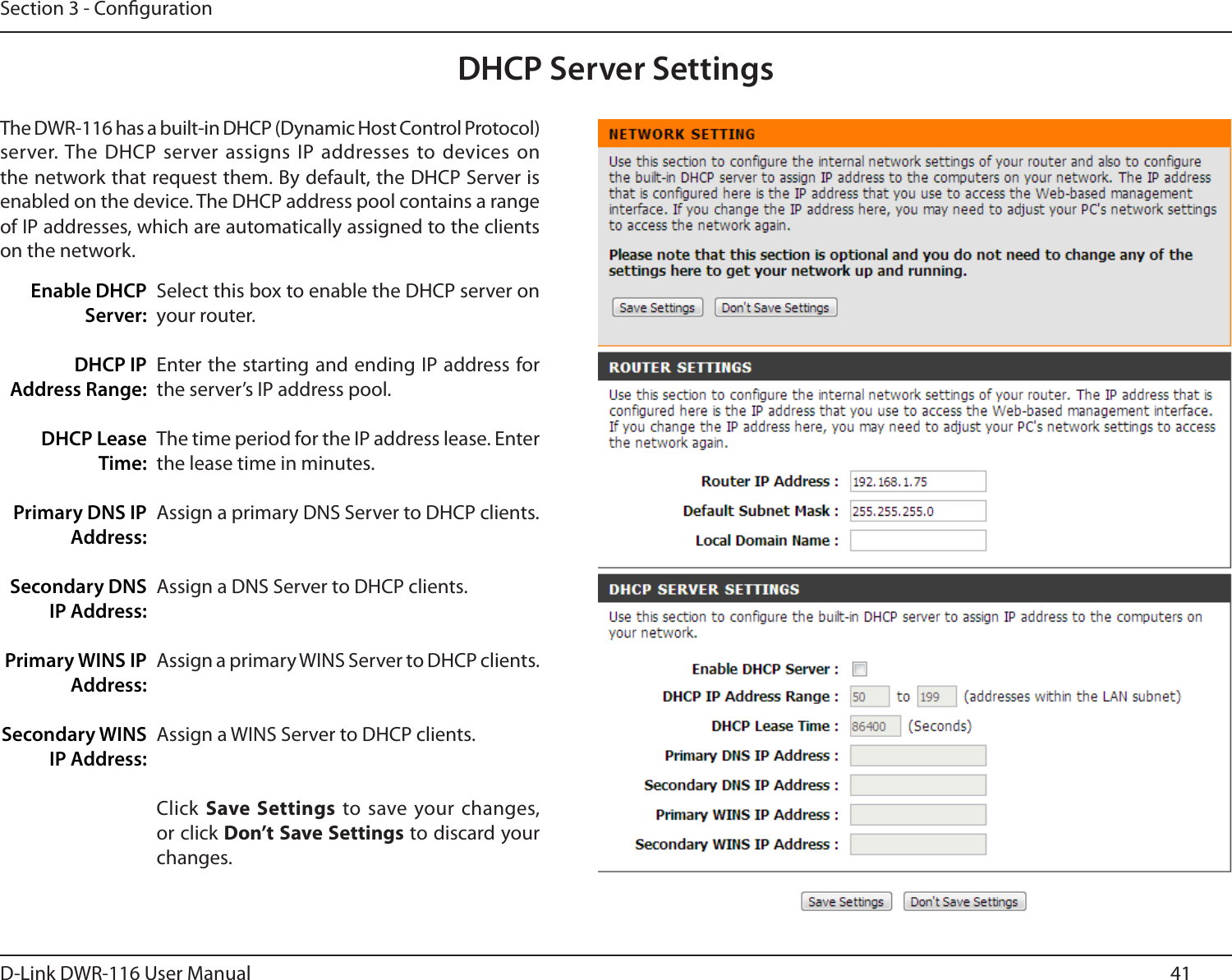 41D-Link DWR-116 User ManualSection 3 - CongurationSelect this box to enable the DHCP server on your router. Enter the starting and ending IP address for the server’s IP address pool.The time period for the IP address lease. Enter the lease time in minutes.Assign a primary DNS Server to DHCP clients.Assign a DNS Server to DHCP clients.Assign a primary WINS Server to DHCP clients. Assign a WINS Server to DHCP clients.Click Save  Settings to save your changes, or click Don’t Save Settings to discard your changes.Enable DHCP Server:DHCP IP Address Range:DHCP Lease Time:Primary DNS IP Address:Secondary DNS IP Address:Primary WINS IP Address:Secondary WINS IP Address:DHCP Server SettingsThe DWR-116 has a built-in DHCP (Dynamic Host Control Protocol) server. The DHCP server assigns IP  addresses to devices  on the network that request them. By default, the DHCP Server is enabled on the device. The DHCP address pool contains a range of IP addresses, which are automatically assigned to the clients on the network.