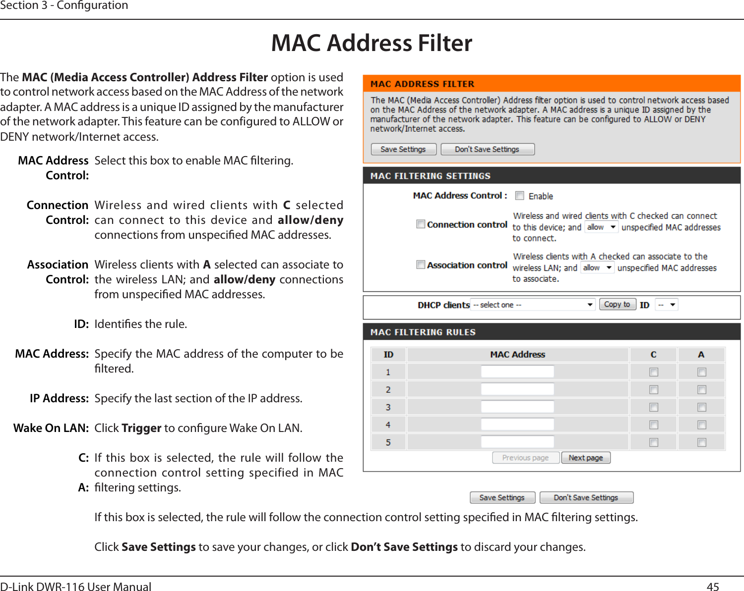 45D-Link DWR-116 User ManualSection 3 - CongurationMAC Address FilterSelect this box to enable MAC ltering.Wireless and wired clients with  C  selected can connect to this  device and allow/deny connections from unspecied MAC addresses.Wireless clients with A selected can associate to the wireless LAN;  and allow/deny connections from unspecied MAC addresses.Identies the rule.Specify the MAC address of the computer to be ltered.Specify the last section of the IP address.Click Trigger to congure Wake On LAN.If this box is selected, the rule  will follow the connection control setting  specified in MAC ltering settings.If this box is selected, the rule will follow the connection control setting specied in MAC ltering settings.Click Save Settings to save your changes, or click Don’t Save Settings to discard your changes.MAC Address Control:Connection Control:Association Control:ID:MAC Address:IP Address:Wake On LAN:C:A:The MAC (Media Access Controller) Address Filter option is used to control network access based on the MAC Address of the network adapter. A MAC address is a unique ID assigned by the manufacturer of the network adapter. This feature can be configured to ALLOW or DENY network/Internet access.