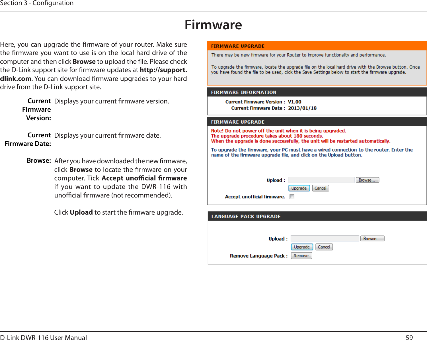 59D-Link DWR-116 User ManualSection 3 - CongurationFirmwareDisplays your current rmware version.Displays your current rmware date.After you have downloaded the new rmware, click Browse to locate the rmware on your computer. Tick Accept  unocial  rmware if you want to update the  DWR-116 with unocial rmware (not recommended).Click Upload to start the rmware upgrade.Here, you can upgrade the firmware of your router. Make sure the firmware you want to use is on the local hard drive of the computer and then click Browse to upload the file. Please check the D-Link support site for firmware updates at http://support.dlink.com. You can download firmware upgrades to your hard drive from the D-Link support site.Current Firmware Version:Current  Firmware Date:Browse:
