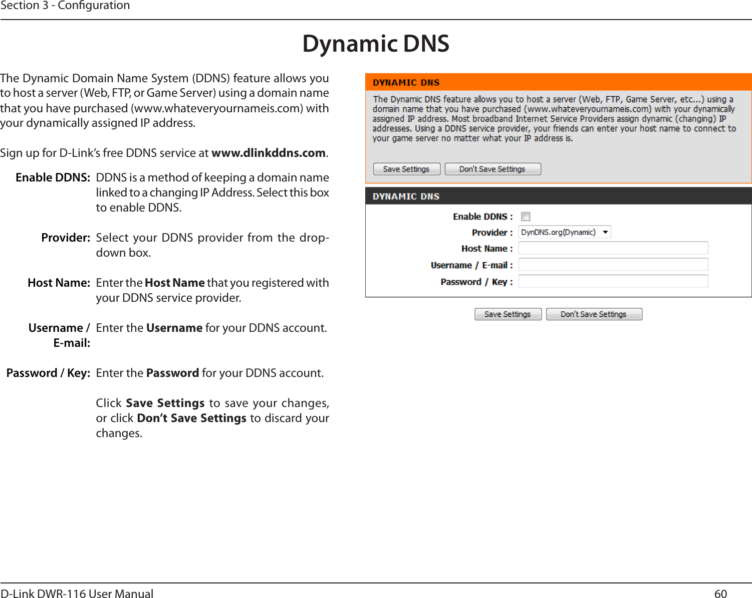 60D-Link DWR-116 User ManualSection 3 - CongurationDynamic DNSDDNS is a method of keeping a domain name linked to a changing IP Address. Select this box to enable DDNS.Select  your DDNS provider from the  drop-down box.Enter the Host Name that you registered with your DDNS service provider.Enter the Username for your DDNS account.Enter the Password for your DDNS account.Click Save  Settings to save your changes, or click Don’t Save Settings to discard your changes.The Dynamic Domain Name System (DDNS) feature allows you to host a server (Web, FTP, or Game Server) using a domain name that you have purchased (www.whateveryournameis.com) with your dynamically assigned IP address.Sign up for D-Link’s free DDNS service at www.dlinkddns.com.Enable DDNS:Provider: Host Name:Username / E-mail: Password / Key: