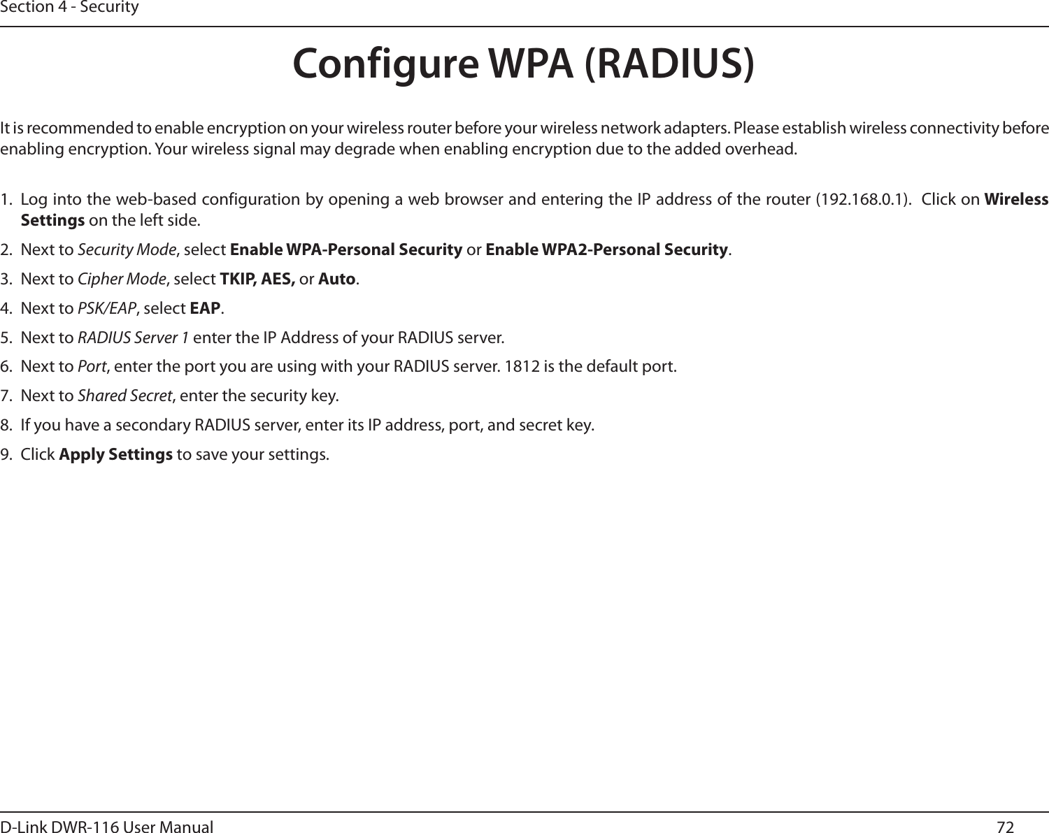 72D-Link DWR-116 User ManualSection 4 - SecurityConfigure WPA (RADIUS)It is recommended to enable encryption on your wireless router before your wireless network adapters. Please establish wireless connectivity before enabling encryption. Your wireless signal may degrade when enabling encryption due to the added overhead.1. Log into the web-based configuration by opening a web browser and entering the IP address of the router (192.168.0.1).  Click on Wireless Settings on the left side.2.  Next to Security Mode, select Enable WPA-Personal Security or Enable WPA2-Personal Security.3.  Next to Cipher Mode, select TKIP, AES, or Auto.4.  Next to PSK/EAP, select EAP.5.  Next to RADIUS Server 1 enter the IP Address of your RADIUS server.6.  Next to Port, enter the port you are using with your RADIUS server. 1812 is the default port.7.  Next to Shared Secret, enter the security key.8.  If you have a secondary RADIUS server, enter its IP address, port, and secret key.9.  Click Apply Settings to save your settings.