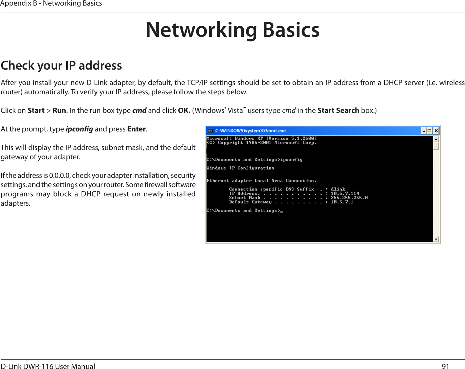 91D-Link DWR-116 User ManualAppendix B - Networking BasicsNetworking BasicsCheck your IP addressAfter you install your new D-Link adapter, by default, the TCP/IP settings should be set to obtain an IP address from a DHCP server (i.e. wireless router) automatically. To verify your IP address, please follow the steps below.Click on Start &gt; Run. In the run box type cmd and click OK. (Windows® Vista™ users type cmd in the Start Search box.)At the prompt, type ipconfig and press Enter.This will display the IP address, subnet mask, and the default gateway of your adapter.If the address is 0.0.0.0, check your adapter installation, security settings, and the settings on your router. Some firewall software programs may block  a DHCP request on newly installed adapters. 
