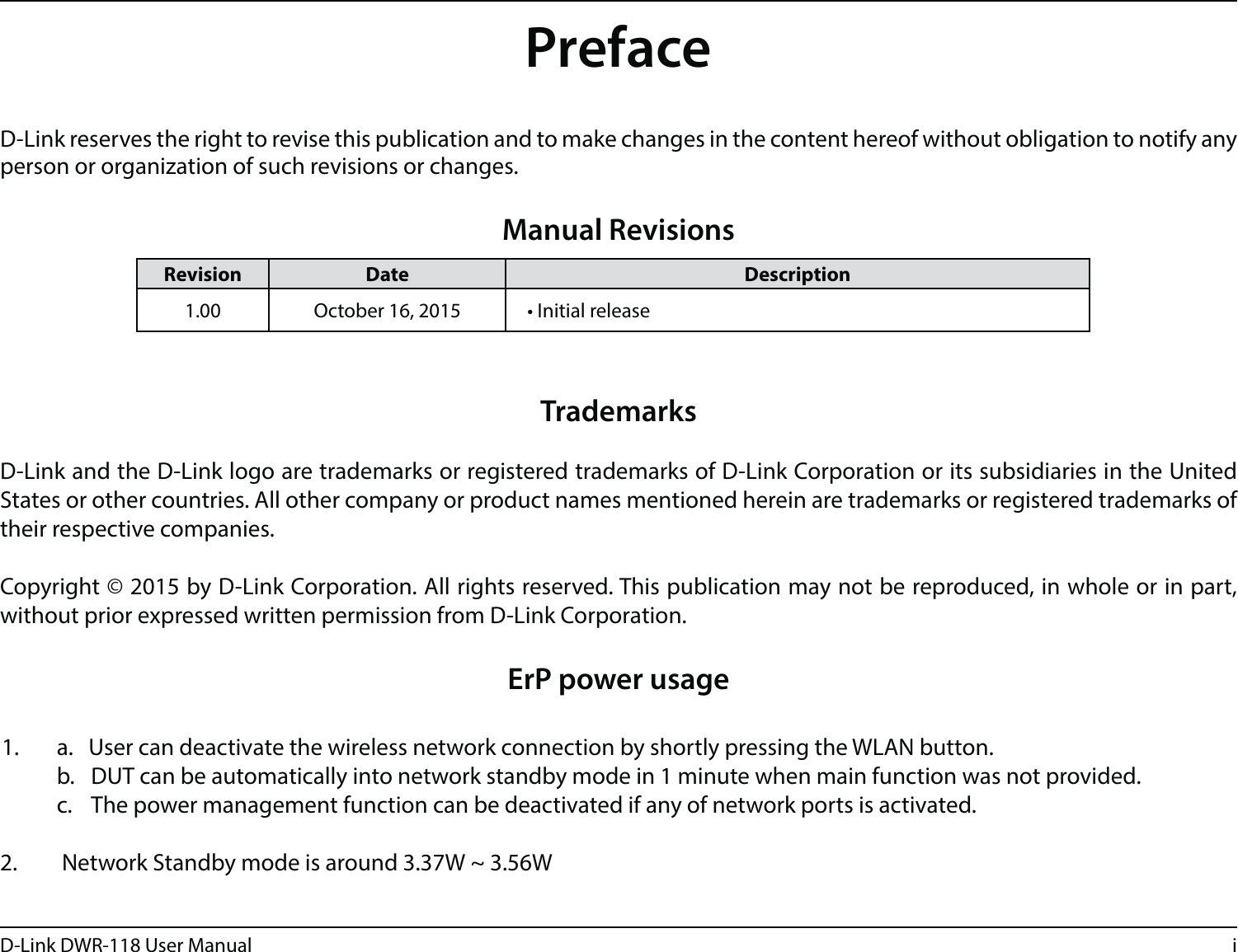iD-Link DWR-118 User ManualD-Link reserves the right to revise this publication and to make changes in the content hereof without obligation to notify any person or organization of such revisions or changes.Manual RevisionsTrademarksD-Link and the D-Link logo are trademarks or registered trademarks of D-Link Corporation or its subsidiaries in the United States or other countries. All other company or product names mentioned herein are trademarks or registered trademarks of their respective companies.Copyright © 2015 by D-Link Corporation. All rights reserved. This publication may not be reproduced, in whole or in part, without prior expressed written permission from D-Link Corporation.ErP power usage  1.  a.   User can deactivate the wireless network connection by shortly pressing the WLAN button.   b.  DUT can be automatically into network standby mode in 1 minute when main function was not provided.    c.  The power management function can be deactivated if any of network ports is activated. 2.  Network Standby mode is around 3.37W ~ 3.56W  Revision Date Description1.00 October 16, 2015 t*OJUJBMSFMFBTFPreface
