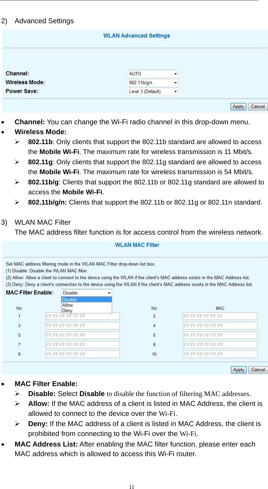   112) Advanced Settings   Channel: You can change the Wi-Fi radio channel in this drop-down menu.  Wireless Mode:   802.11b: Only clients that support the 802.11b standard are allowed to access the Mobile Wi-Fi. The maximum rate for wireless transmission is 11 Mbit/s.  802.11g: Only clients that support the 802.11g standard are allowed to access the Mobile Wi-Fi. The maximum rate for wireless transmission is 54 Mbit/s.  802.11b/g: Clients that support the 802.11b or 802.11g standard are allowed to access the Mobile Wi-Fi.  802.11b/g/n: Clients that support the 802.11b or 802.11g or 802.11n standard.  3)  WLAN MAC Filter The MAC address filter function is for access control from the wireless network.   MAC Filter Enable:   Disable: Select Disable to disable the function of filtering MAC addresses.  Allow: If the MAC address of a client is listed in MAC Address, the client is allowed to connect to the device over the Wi-Fi.  Deny: If the MAC address of a client is listed in MAC Address, the client is prohibited from connecting to the Wi-Fi over the Wi-Fi.  MAC Address List: After enabling the MAC filter function, please enter each MAC address which is allowed to access this Wi-Fi router. 