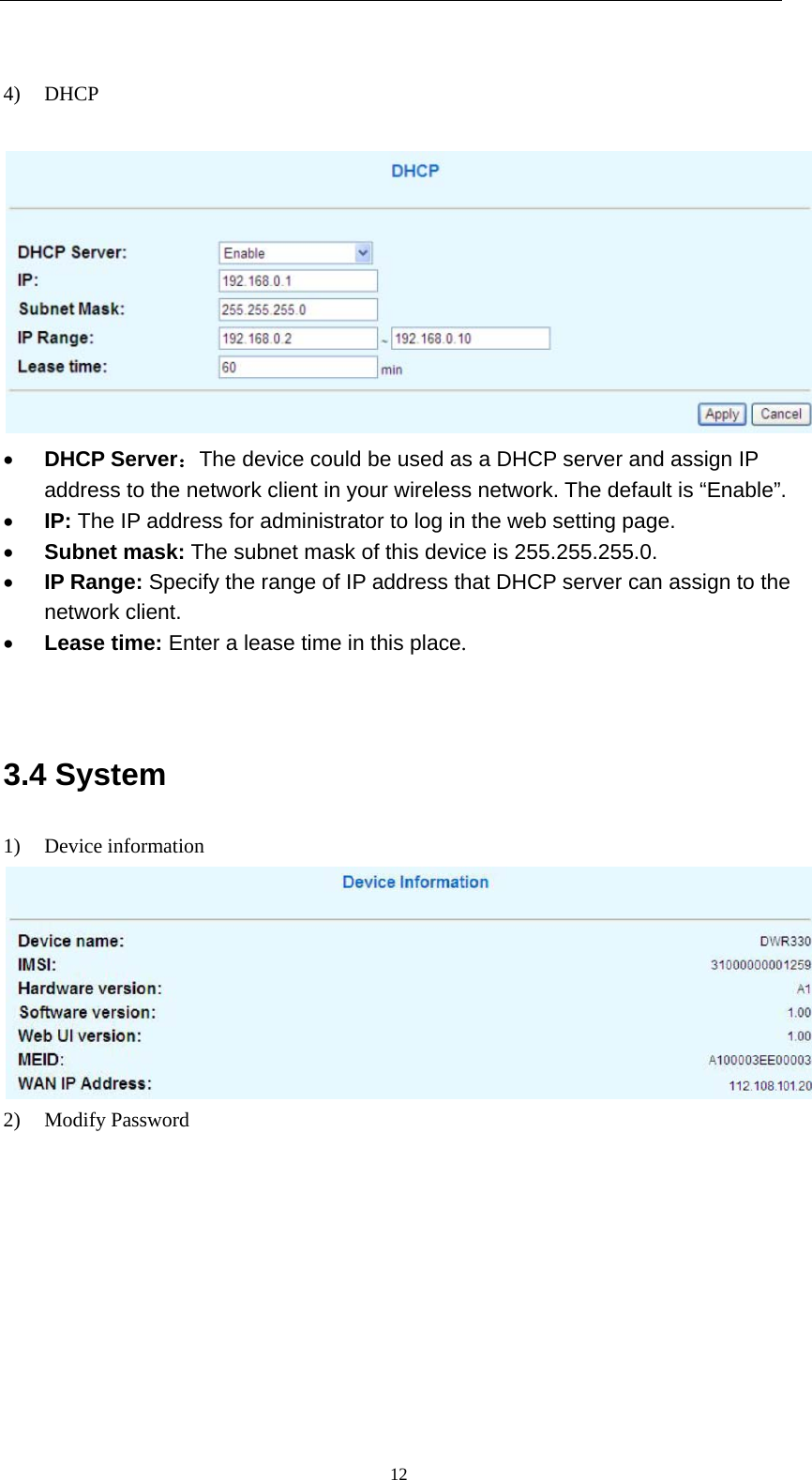   12 4) DHCP      DHCP Server：The device could be used as a DHCP server and assign IP address to the network client in your wireless network. The default is “Enable”.  IP: The IP address for administrator to log in the web setting page.  Subnet mask: The subnet mask of this device is 255.255.255.0.  IP Range: Specify the range of IP address that DHCP server can assign to the network client.  Lease time: Enter a lease time in this place.   3.4 System 1) Device information  2) Modify Password 