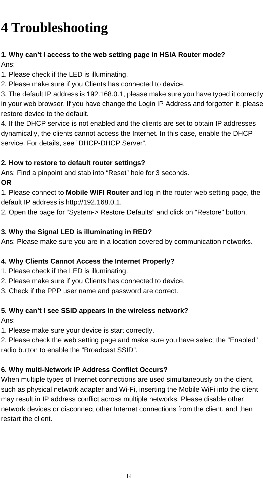   144 Troubleshooting 1. Why can’t I access to the web setting page in HSIA Router mode? Ans: 1. Please check if the LED is illuminating. 2. Please make sure if you Clients has connected to device. 3. The default IP address is 192.168.0.1, please make sure you have typed it correctly in your web browser. If you have change the Login IP Address and forgotten it, please restore device to the default. 4. If the DHCP service is not enabled and the clients are set to obtain IP addresses dynamically, the clients cannot access the Internet. In this case, enable the DHCP service. For details, see ”DHCP-DHCP Server”.  2. How to restore to default router settings? Ans: Find a pinpoint and stab into “Reset” hole for 3 seconds. OR 1. Please connect to Mobile WIFI Router and log in the router web setting page, the default IP address is http://192.168.0.1. 2. Open the page for “System-&gt; Restore Defaults” and click on “Restore” button.  3. Why the Signal LED is illuminating in RED? Ans: Please make sure you are in a location covered by communication networks.  4. Why Clients Cannot Access the Internet Properly? 1. Please check if the LED is illuminating. 2. Please make sure if you Clients has connected to device. 3. Check if the PPP user name and password are correct.  5. Why can’t I see SSID appears in the wireless network? Ans: 1. Please make sure your device is start correctly. 2. Please check the web setting page and make sure you have select the “Enabled” radio button to enable the “Broadcast SSID”.  6. Why multi-Network IP Address Conflict Occurs? When multiple types of Internet connections are used simultaneously on the client, such as physical network adapter and Wi-Fi, inserting the Mobile WiFi into the client may result in IP address conflict across multiple networks. Please disable other network devices or disconnect other Internet connections from the client, and then restart the client. 