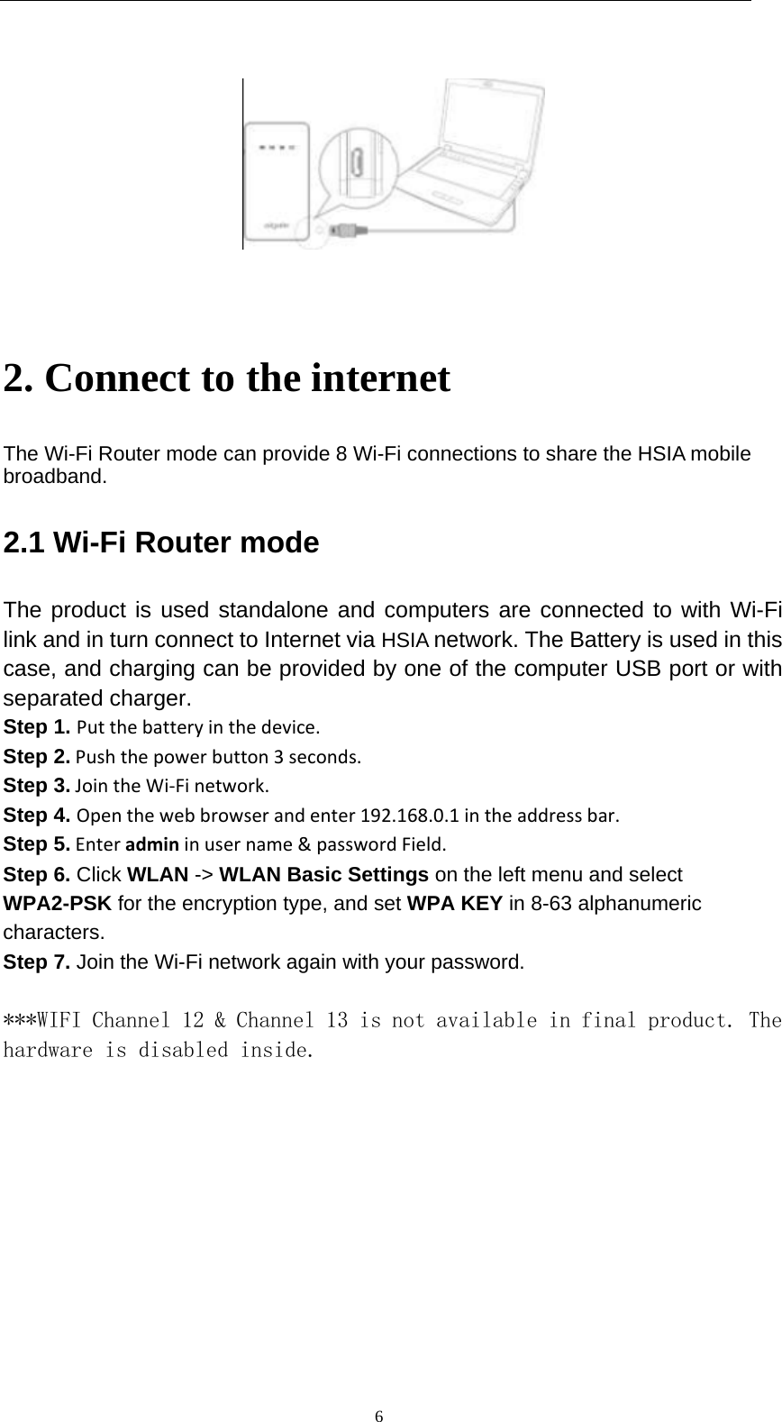   6    2. Connect to the internet The Wi-Fi Router mode can provide 8 Wi-Fi connections to share the HSIA mobile broadband. 2.1 Wi-Fi Router mode The product is used standalone and computers are connected to with Wi-Fi link and in turn connect to Internet via HSIA network. The Battery is used in this case, and charging can be provided by one of the computer USB port or with separated charger. Step 1. Putthebatteryinthedevice.Step 2.Pushthepowerbutton3seconds.Step 3.JointheWi‐Finetwork.Step 4. Openthewebbrowserandenter192.168.0.1intheaddressbar.Step 5.Enteradmininusername&amp;passwordField. Step 6. Click WLAN -&gt; WLAN Basic Settings on the left menu and select WPA2-PSK for the encryption type, and set WPA KEY in 8-63 alphanumeric characters. Step 7. Join the Wi-Fi network again with your password.  ***WIFI Channel 12 &amp; Channel 13 is not available in final product. The hardware is disabled inside.    