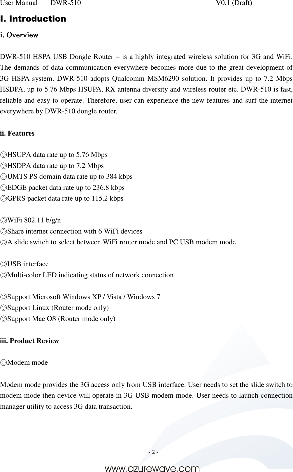 User Manual    DWR-510    V0.1 (Draft)     - 2 -  I. Introduction iiii. Overview. Overview. Overview. Overview     DWR-510 HSPA USB Dongle Router – is a highly integrated wireless solution for 3G and WiFi. The demands of data communication everywhere becomes more due to the great development of 3G HSPA system. DWR-510 adopts  Qualcomm  MSM6290 solution. It provides up  to 7.2 Mbps HSDPA, up to 5.76 Mbps HSUPA, RX antenna diversity and wireless router etc. DWR-510 is fast, reliable and easy to operate. Therefore, user can experience the new features and surf the internet everywhere by DWR-510 dongle router.  ii. Features  ◎HSUPA data rate up to 5.76 Mbps ◎HSDPA data rate up to 7.2 Mbps ◎UMTS PS domain data rate up to 384 kbps ◎EDGE packet data rate up to 236.8 kbps ◎GPRS packet data rate up to 115.2 kbps  ◎WiFi 802.11 b/g/n ◎Share internet connection with 6 WiFi devices ◎A slide switch to select between WiFi router mode and PC USB modem mode  ◎USB interface ◎Multi-color LED indicating status of network connection  ◎Support Microsoft Windows XP / Vista / Windows 7 ◎Support Linux (Router mode only) ◎Support Mac OS (Router mode only)  iii. Product Review  ◎Modem mode  Modem mode provides the 3G access only from USB interface. User needs to set the slide switch to modem mode then device will operate in 3G USB modem mode. User needs to launch connection manager utility to access 3G data transaction.    