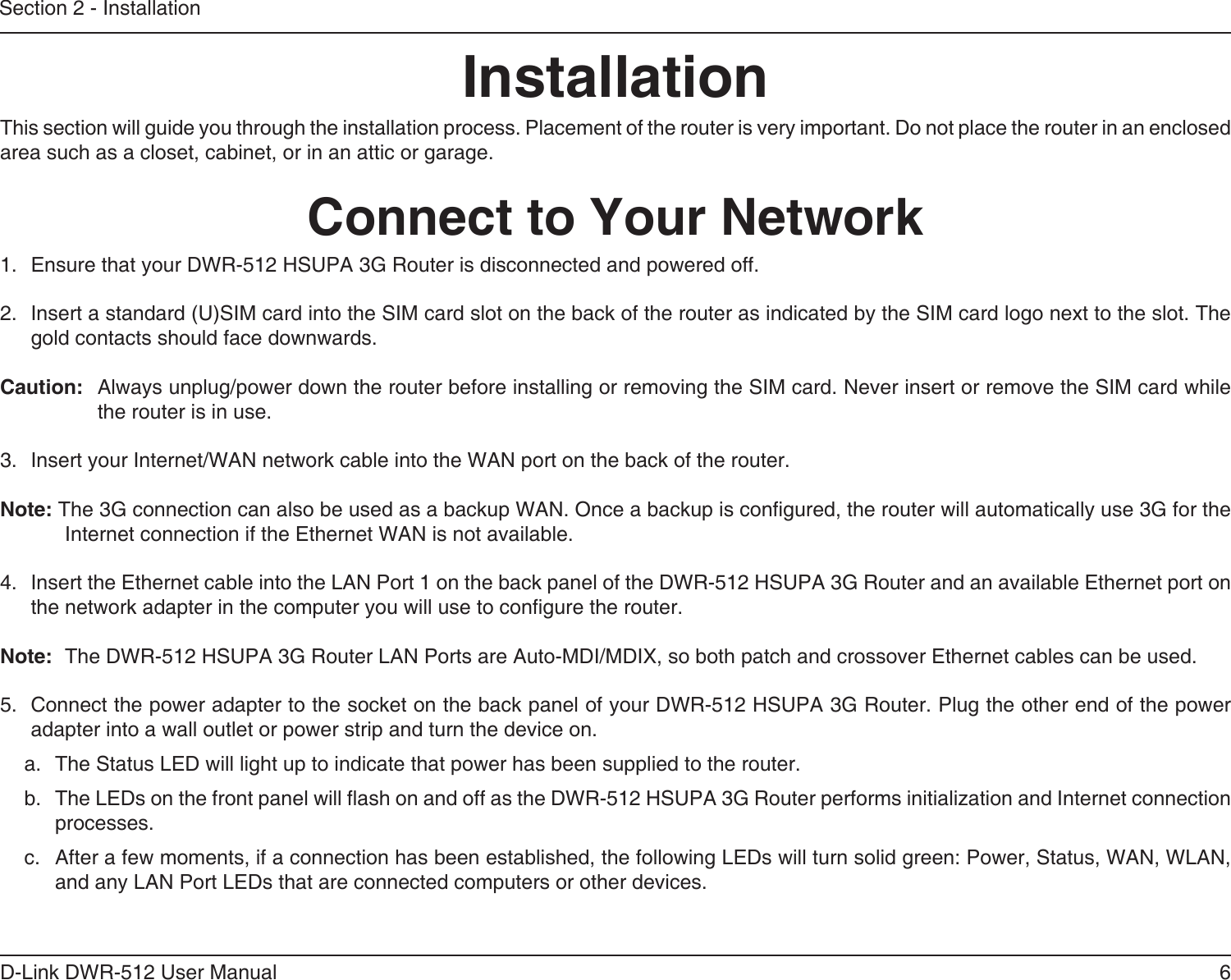 6D-Link DWR-512 User ManualSection 2 - InstallationConnect to Your NetworkInstallationThis section will guide you through the installation process. Placement of the router is very important. Do not place the router in an enclosed area such as a closet, cabinet, or in an attic or garage.1.  Ensure that your DWR-512 HSUPA 3G Router is disconnected and powered off.2.  Insert a standard (U)SIM card into the SIM card slot on the back of the router as indicated by the SIM card logo next to the slot. The gold contacts should face downwards.Caution:Always unplug/power down the router before installing or removing the SIM card. Never insert or remove the SIM card while the router is in use.3.  Insert your Internet/WAN network cable into the WAN port on the back of the router.Note: The 3G connection can also be used as a backup WAN. Once a backup is congured, the router will automatically use 3G for the Internet connection if the Ethernet WAN is not available.4.  Insert the Ethernet cable into the LAN Port 1 on the back panel of the DWR-512 HSUPA 3G Router and an available Ethernet port on the network adapter in the computer you will use to congure the router.Note:The DWR-512 HSUPA 3G Router LAN Ports are Auto-MDI/MDIX, so both patch and crossover Ethernet cables can be used.5.  Connect the power adapter to the socket on the back panel of your DWR-512 HSUPA 3G Router. Plug the other end of the power adapter into a wall outlet or power strip and turn the device on.a.  The Status LED will light up to indicate that power has been supplied to the router.b.  The LEDs on the front panel will ash on and off as the DWR-512 HSUPA 3G Router performs initialization and Internet connection processes.c.  After a few moments, if a connection has been established, the following LEDs will turn solid green: Power, Status, WAN, WLAN, and any LAN Port LEDs that are connected computers or other devices.