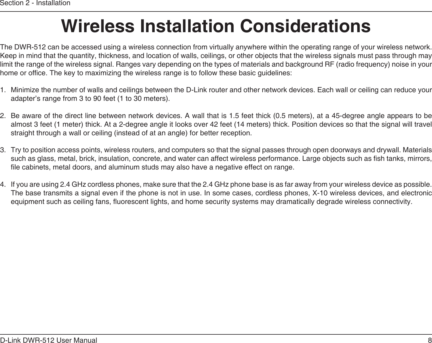 8D-Link DWR-512 User ManualSection 2 - InstallationWireless Installation ConsiderationsThe DWR-512 can be accessed using a wireless connection from virtually anywhere within the operating range of your wireless network. Keep in mind that the quantity, thickness, and location of walls, ceilings, or other objects that the wireless signals must pass through may limit the range of the wireless signal. Ranges vary depending on the types of materials and background RF (radio frequency) noise in your home or ofce. The key to maximizing the wireless range is to follow these basic guidelines:1.  Minimize the number of walls and ceilings between the D-Link router and other network devices. Each wall or ceiling can reduce your adapter’s range from 3 to 90 feet (1 to 30 meters).2.  Be aware of the direct line between network devices. A wall that is 1.5 feet thick (0.5 meters), at a 45-degree angle appears to be almost 3 feet (1 meter) thick. At a 2-degree angle it looks over 42 feet (14 meters) thick. Position devices so that the signal will travel straight through a wall or ceiling (instead of at an angle) for better reception.3.  Try to position access points, wireless routers, and computers so that the signal passes through open doorways and drywall. Materials such as glass, metal, brick, insulation, concrete, and water can affect wireless performance. Large objects such as sh tanks, mirrors, le cabinets, metal doors, and aluminum studs may also have a negative effect on range.4.  If you are using 2.4 GHz cordless phones, make sure that the 2.4 GHz phone base is as far away from your wireless device as possible. The base transmits a signal even if the phone is not in use. In some cases, cordless phones, X-10 wireless devices, and electronic equipment such as ceiling fans, uorescent lights, and home security systems may dramatically degrade wireless connectivity.