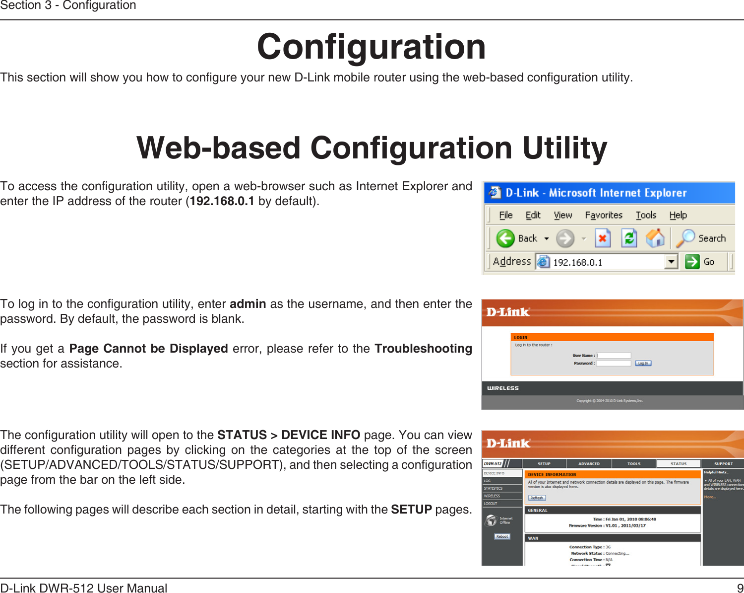 9D-Link DWR-512 User ManualSection 3 - CongurationCongurationThis section will show you how to congure your new D-Link mobile router using the web-based conguration utility.Web-based Conguration UtilityTo access the conguration utility, open a web-browser such as Internet Explorer and enter the IP address of the router (192.168.0.1 by default).To log in to the conguration utility, enter admin as the username, and then enter the password. By default, the password is blank.If you get a Page Cannot be Displayed error, please refer to the Troubleshooting section for assistance.The conguration utility will open to the STATUS &gt; DEVICE INFO page. You can view different  conguration  pages  by  clicking  on  the  categories  at  the  top  of  the  screen (SETUP/ADVANCED/TOOLS/STATUS/SUPPORT), and then selecting a conguration page from the bar on the left side.The following pages will describe each section in detail, starting with the SETUP pages.