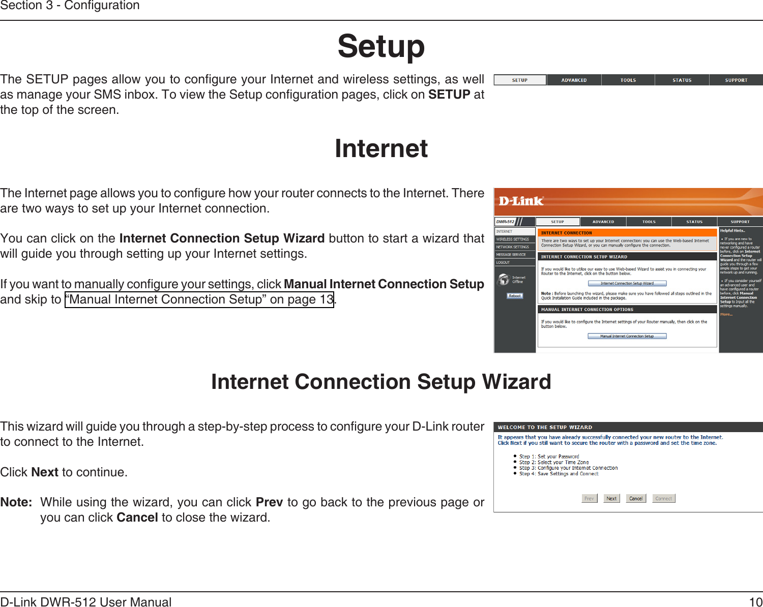 10D-Link DWR-512 User ManualSection 3 - CongurationSetupThis wizard will guide you through a step-by-step process to congure your D-Link router to connect to the Internet.Click Next to continue.Note:  While using the wizard, you can click Prev to go back to the previous page or you can click Cancel to close the wizard.Internet Connection Setup WizardThe SETUP pages allow you to congure your Internet and wireless settings, as well as manage your SMS inbox. To view the Setup conguration pages, click on SETUP at the top of the screen.The Internet page allows you to congure how your router connects to the Internet. There are two ways to set up your Internet connection. You can click on the Internet Connection Setup Wizard button to start a wizard that will guide you through setting up your Internet settings.If you want to manually congure your settings, click Manual Internet Connection Setup and skip to “Manual Internet Connection Setup” on page 13.Internet