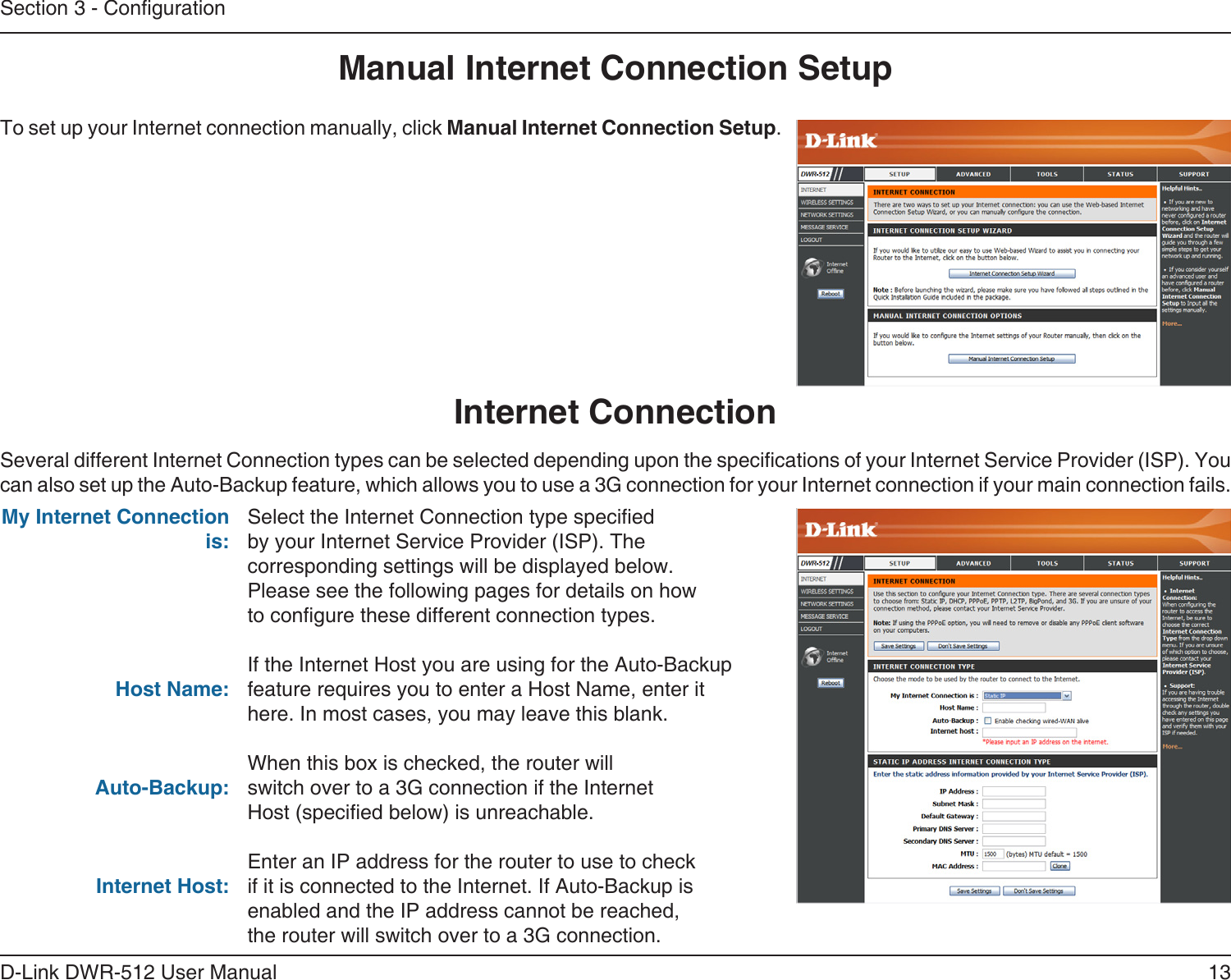 13D-Link DWR-512 User ManualSection 3 - CongurationManual Internet Connection SetupTo set up your Internet connection manually, click Manual Internet Connection Setup.Several different Internet Connection types can be selected depending upon the specications of your Internet Service Provider (ISP). You can also set up the Auto-Backup feature, which allows you to use a 3G connection for your Internet connection if your main connection fails.Internet ConnectionSelect the Internet Connection type specied by your Internet Service Provider (ISP). The corresponding settings will be displayed below. Please see the following pages for details on how to congure these different connection types. If the Internet Host you are using for the Auto-Backup feature requires you to enter a Host Name, enter it here. In most cases, you may leave this blank.When this box is checked, the router will switch over to a 3G connection if the Internet Host (specied below) is unreachable.Enter an IP address for the router to use to check if it is connected to the Internet. If Auto-Backup is enabled and the IP address cannot be reached, the router will switch over to a 3G connection.My Internet Connection is:Host Name:Auto-Backup:Internet Host: