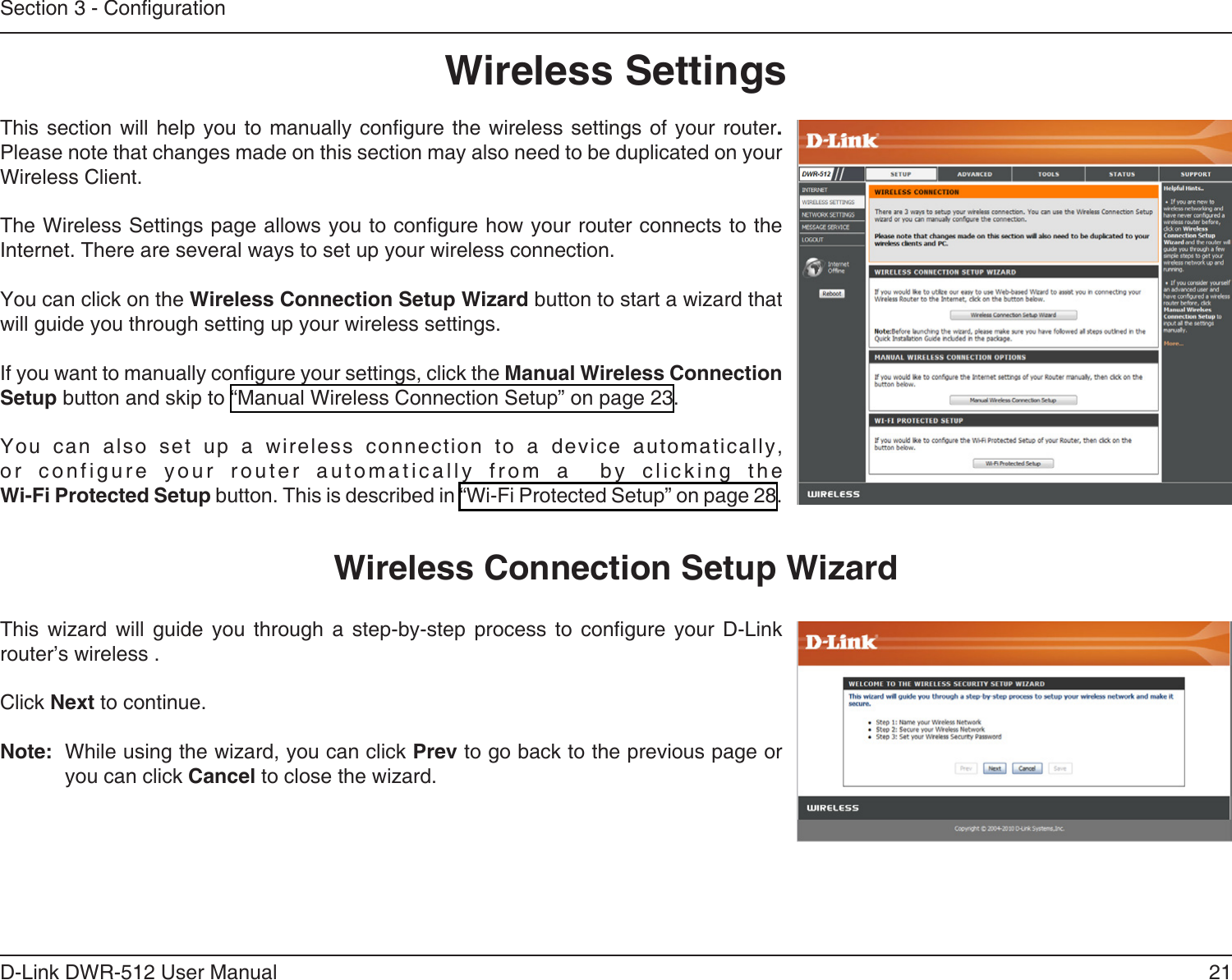 21D-Link DWR-512 User ManualSection 3 - CongurationWireless SettingsThis section  will  help you to  manually congure the  wireless settings of  your  router. Please note that changes made on this section may also need to be duplicated on your Wireless Client.The Wireless Settings page allows you to congure how your router connects to the Internet. There are several ways to set up your wireless connection. You can click on the Wireless Connection Setup Wizard button to start a wizard that will guide you through setting up your wireless settings.If you want to manually congure your settings, click the Manual Wireless Connection Setup button and skip to “Manual Wireless Connection Setup” on page 23.You  can  also  set  up  a  wireless  connection  to  a  device  automatically, or  configure  your  router  automatically  from  a    by  clicking  the  Wi-Fi Protected Setup button. This is described in “Wi-Fi Protected Setup” on page 28.This  wizard  will  guide  you  through  a  step-by-step  process  to  congure  your  D-Link router’s wireless .Click Next to continue.Note:  While using the wizard, you can click Prev to go back to the previous page or you can click Cancel to close the wizard.Wireless Connection Setup Wizard