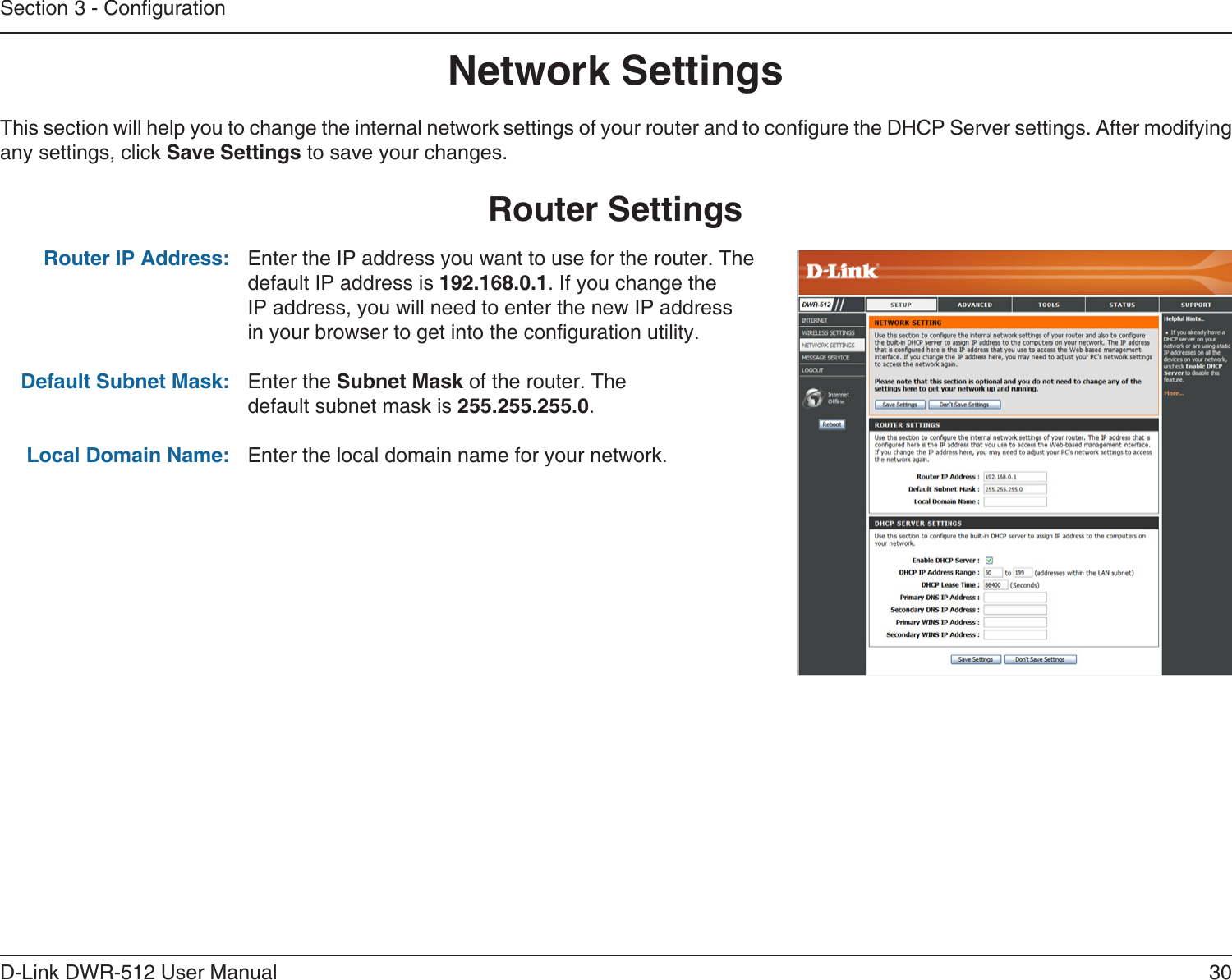 30D-Link DWR-512 User ManualSection 3 - CongurationThis section will help you to change the internal network settings of your router and to congure the DHCP Server settings. After modifying any settings, click Save Settings to save your changes.Network SettingsEnter the IP address you want to use for the router. The default IP address is 192.168.0.1. If you change the IP address, you will need to enter the new IP address in your browser to get into the conguration utility.Enter the Subnet Mask of the router. The default subnet mask is 255.255.255.0.Enter the local domain name for your network.Router IP Address:Default Subnet Mask: Local Domain Name: Router Settings