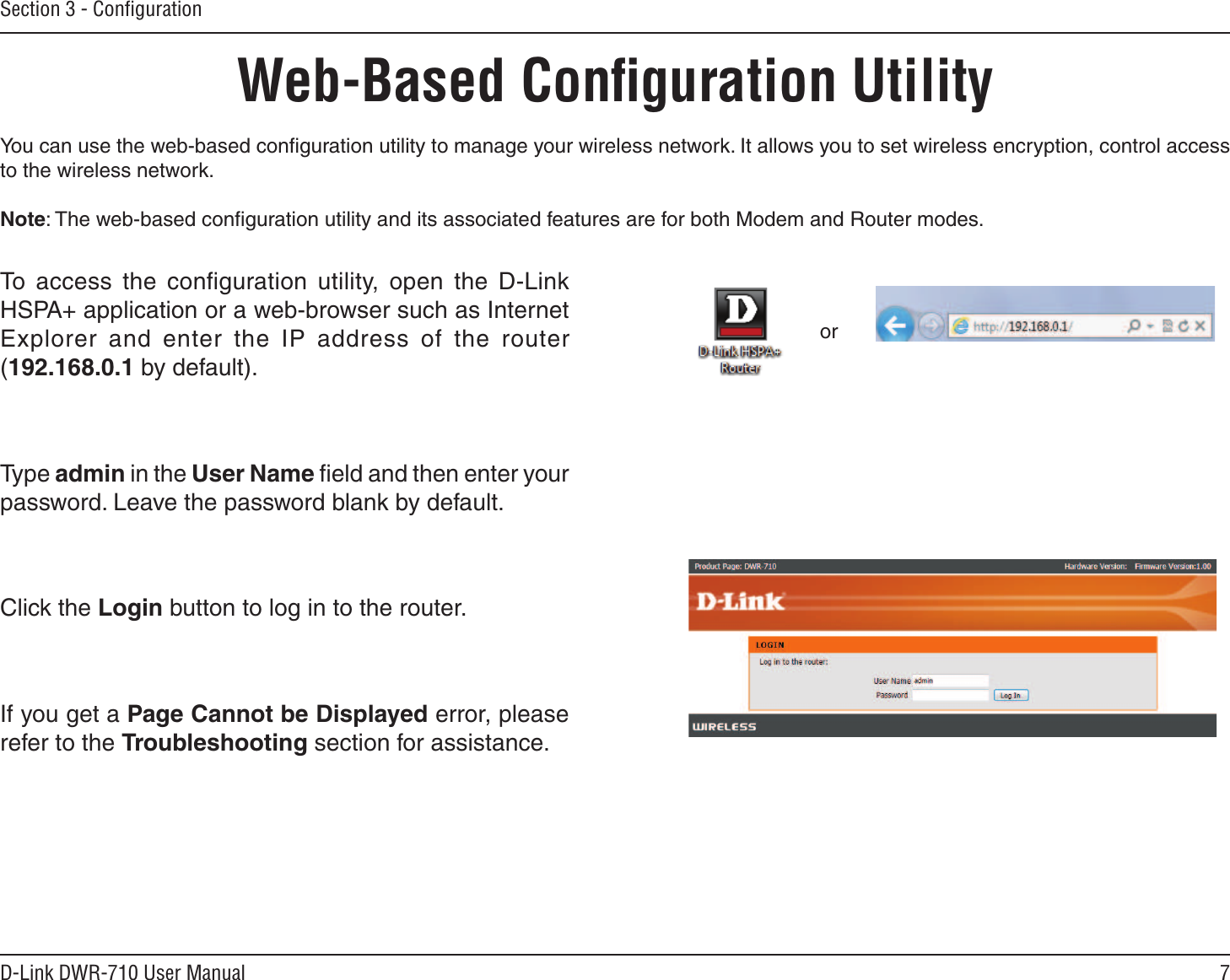 7D-Link DWR-710 User ManualSection 3 - ConﬁgurationWeb-Based Conﬁguration UtilityYou can use the web-based conﬁguration utility to manage your wireless network. It allows you to set wireless encryption, control access to the wireless network.Note: The web-based conﬁguration utility and its associated features are for both Modem and Router modes.To  access  the  conﬁguration  utility,  open  the  D-Link HSPA+ application or a web-browser such as Internet Explorer  and  enter  the  IP  address  of  the  router (192.168.0.1 by default).Type admin in the User Name ﬁeld and then enter your password. Leave the password blank by default. Click the Login button to log in to the router.If you get a Page Cannot be Displayed error, please refer to the Troubleshooting section for assistance.or