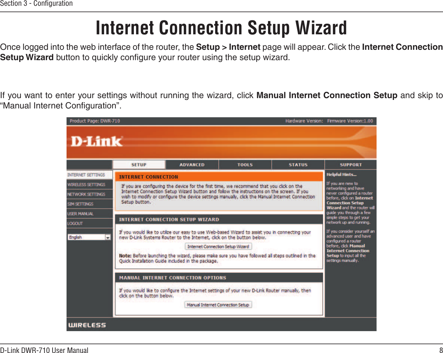 8D-Link DWR-710 User ManualSection 3 - ConﬁgurationInternet Connection Setup WizardOnce logged into the web interface of the router, the Setup &gt; Internet page will appear. Click the Internet Connection Setup Wizard button to quickly conﬁgure your router using the setup wizard.If you want to enter your settings without running the wizard, click Manual Internet Connection Setup and skip to “Manual Internet Conﬁguration”.