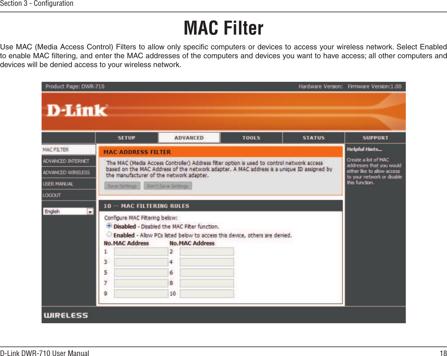 18D-Link DWR-710 User ManualSection 3 - ConﬁgurationMAC FilterUse MAC (Media Access Control) Filters to allow only speciﬁc computers or devices to access your wireless network. Select Enabled to enable MAC ﬁltering, and enter the MAC addresses of the computers and devices you want to have access; all other computers and devices will be denied access to your wireless network.