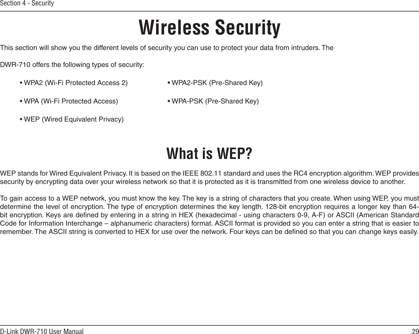29D-Link DWR-710 User ManualSection 4 - SecurityWireless SecurityThis section will show you the different levels of security you can use to protect your data from intruders. The DWR-710 offers the following types of security:• WPA2 (Wi-Fi Protected Access 2)     • WPA2-PSK (Pre-Shared Key)• WPA (Wi-Fi Protected Access)      • WPA-PSK (Pre-Shared Key)• WEP (Wired Equivalent Privacy)What is WEP?WEP stands for Wired Equivalent Privacy. It is based on the IEEE 802.11 standard and uses the RC4 encryption algorithm. WEP provides security by encrypting data over your wireless network so that it is protected as it is transmitted from one wireless device to another.To gain access to a WEP network, you must know the key. The key is a string of characters that you create. When using WEP, you must determine the level of encryption. The type of encryption determines the key length. 128-bit encryption requires a longer key than 64-bit encryption. Keys are deﬁned by entering in a string in HEX (hexadecimal - using characters 0-9, A-F) or ASCII (American Standard Code for Information Interchange – alphanumeric characters) format. ASCII format is provided so you can enter a string that is easier to remember. The ASCII string is converted to HEX for use over the network. Four keys can be deﬁned so that you can change keys easily.