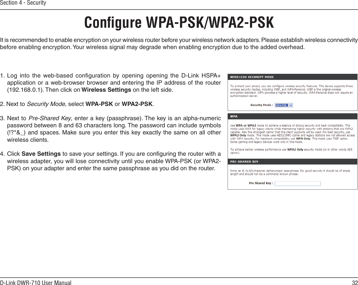 32D-Link DWR-710 User ManualSection 4 - SecurityConﬁgure WPA-PSK/WPA2-PSKIt is recommended to enable encryption on your wireless router before your wireless network adapters. Please establish wireless connectivity before enabling encryption. Your wireless signal may degrade when enabling encryption due to the added overhead.1. Log  into  the  web-based  conﬁguration  by  opening  opening  the  D-Link  HSPA+ application or a web-browser browser and entering the IP address of the router (192.168.0.1). Then click on Wireless Settings on the left side.2. Next to Security Mode, select WPA-PSK or WPA2-PSK.3.  Next to Pre-Shared Key, enter a key (passphrase). The key is an alpha-numeric password between 8 and 63 characters long. The password can include symbols (!?*&amp;_) and spaces. Make sure you enter this key exactly the same on all other wireless clients.4.  Click Save Settings to save your settings. If you are conﬁguring the router with a wireless adapter, you will lose connectivity until you enable WPA-PSK (or WPA2-PSK) on your adapter and enter the same passphrase as you did on the router.
