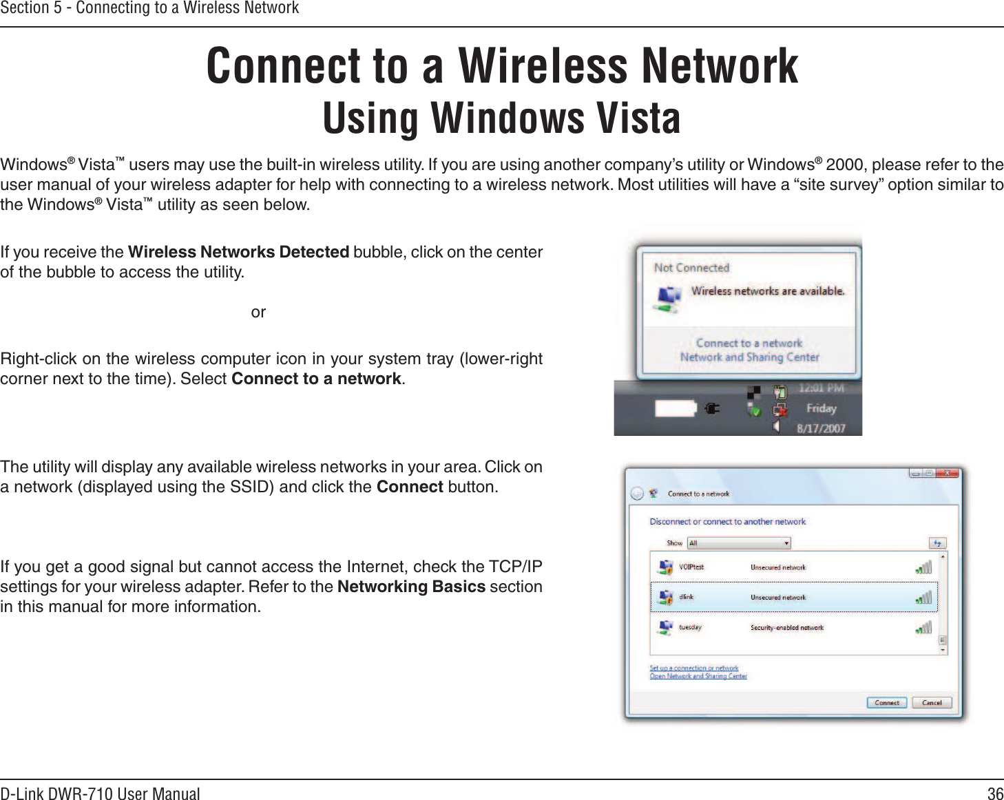 36D-Link DWR-710 User ManualSection 5 - Connecting to a Wireless NetworkConnect to a Wireless NetworkUsing Windows VistaWindows® Vista™ users may use the built-in wireless utility. If you are using another company’s utility or Windows® 2000, please refer to the user manual of your wireless adapter for help with connecting to a wireless network. Most utilities will have a “site survey” option similar to the Windows® Vista™ utility as seen below.Right-click on the wireless computer icon in your system tray (lower-right corner next to the time). Select Connect to a network.If you receive the Wireless Networks Detected bubble, click on the center of the bubble to access the utility.     orThe utility will display any available wireless networks in your area. Click on a network (displayed using the SSID) and click the Connect button.If you get a good signal but cannot access the Internet, check the TCP/IP settings for your wireless adapter. Refer to the Networking Basics section in this manual for more information.