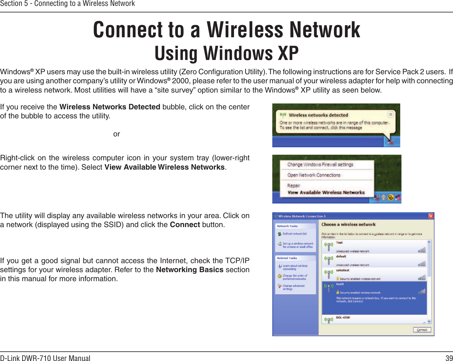 39D-Link DWR-710 User ManualSection 5 - Connecting to a Wireless NetworkConnect to a Wireless NetworkUsing Windows XPWindows® XP users may use the built-in wireless utility (Zero Conﬁguration Utility). The following instructions are for Service Pack 2 users.  If you are using another company’s utility or Windows® 2000, please refer to the user manual of your wireless adapter for help with connecting to a wireless network. Most utilities will have a “site survey” option similar to the Windows® XP utility as seen below.Right-click on the wireless  computer  icon  in  your system  tray (lower-right corner next to the time). Select View Available Wireless Networks.If you receive the Wireless Networks Detected bubble, click on the center of the bubble to access the utility.     orThe utility will display any available wireless networks in your area. Click on a network (displayed using the SSID) and click the Connect button.If you get a good signal but cannot access the Internet, check the TCP/IP settings for your wireless adapter. Refer to the Networking Basics section in this manual for more information.