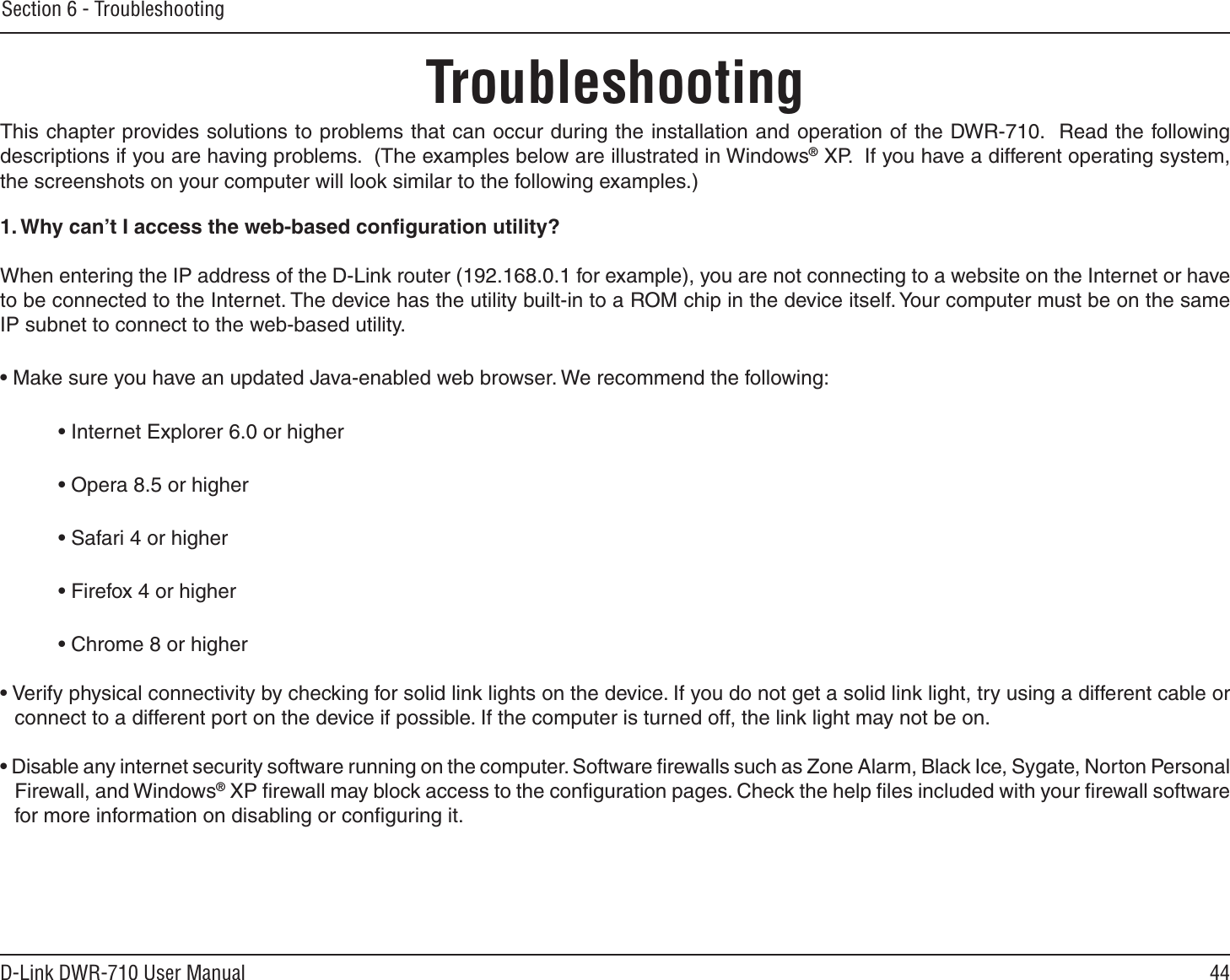 44D-Link DWR-710 User ManualSection 6 - TroubleshootingTroubleshootingThis chapter provides solutions to problems that can occur during the installation and operation of the DWR-710.  Read the following descriptions if you are having problems.  (The examples below are illustrated in Windows® XP.  If you have a different operating system, the screenshots on your computer will look similar to the following examples.)1. Why can’t I access the web-based conﬁguration utility?When entering the IP address of the D-Link router (192.168.0.1 for example), you are not connecting to a website on the Internet or have to be connected to the Internet. The device has the utility built-in to a ROM chip in the device itself. Your computer must be on the same IP subnet to connect to the web-based utility. • Make sure you have an updated Java-enabled web browser. We recommend the following: • Internet Explorer 6.0 or higher • Opera 8.5 or higher • Safari 4 or higher • Firefox 4 or higher • Chrome 8 or higher• Verify physical connectivity by checking for solid link lights on the device. If you do not get a solid link light, try using a different cable or connect to a different port on the device if possible. If the computer is turned off, the link light may not be on.• Disable any internet security software running on the computer. Software ﬁrewalls such as Zone Alarm, Black Ice, Sygate, Norton Personal Firewall, and Windows® XP ﬁrewall may block access to the conﬁguration pages. Check the help ﬁles included with your ﬁrewall software for more information on disabling or conﬁguring it.