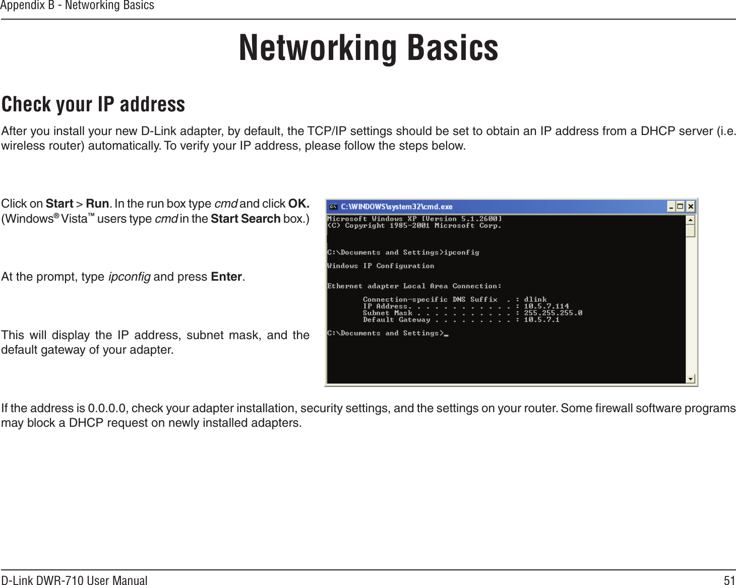 51D-Link DWR-710 User ManualAppendix B - Networking BasicsNetworking BasicsCheck your IP addressAfter you install your new D-Link adapter, by default, the TCP/IP settings should be set to obtain an IP address from a DHCP server (i.e. wireless router) automatically. To verify your IP address, please follow the steps below.Click on Start &gt; Run. In the run box type cmd and click OK. (Windows® Vista™ users type cmd in the Start Search box.)At the prompt, type ipconﬁg and press Enter.This  will  display the  IP  address,  subnet  mask,  and  the default gateway of your adapter.If the address is 0.0.0.0, check your adapter installation, security settings, and the settings on your router. Some ﬁrewall software programs may block a DHCP request on newly installed adapters. 