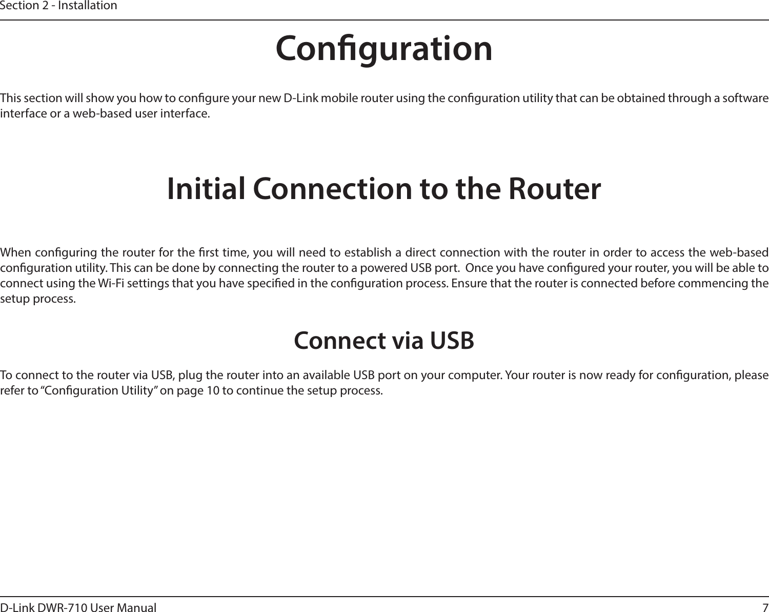 7D-Link DWR-710 User ManualSection 2 - InstallationCongurationInitial Connection to the RouterThis section will show you how to congure your new D-Link mobile router using the conguration utility that can be obtained through a software interface or a web-based user interface.When conguring the router for the rst time, you will need to establish a direct connection with the router in order to access the web-based conguration utility. This can be done by connecting the router to a powered USB port.  Once you have congured your router, you will be able to connect using the Wi-Fi settings that you have specied in the conguration process. Ensure that the router is connected before commencing the setup process.Connect via USBTo connect to the router via USB, plug the router into an available USB port on your computer. Your router is now ready for conguration, please refer to “Conguration Utility” on page 10 to continue the setup process.
