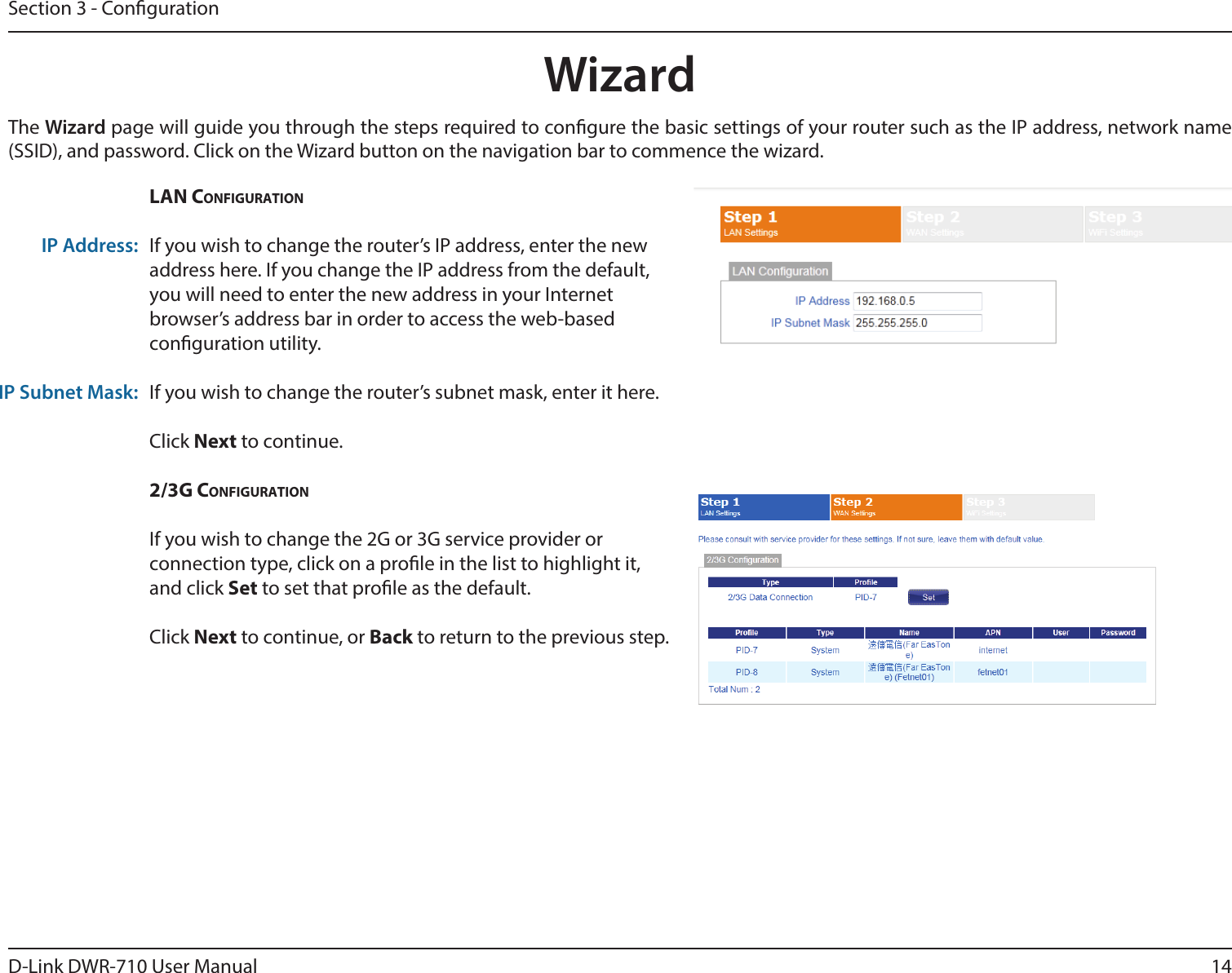 14D-Link DWR-710 User ManualSection 3 - CongurationWizardThe Wizard page will guide you through the steps required to congure the basic settings of your router such as the IP address, network name (SSID), and password. Click on the Wizard button on the navigation bar to commence the wizard.  LAN CoNfigurAtioNIf you wish to change the router’s IP address, enter the new address here. If you change the IP address from the default, you will need to enter the new address in your Internet browser’s address bar in order to access the web-based conguration utility.If you wish to change the router’s subnet mask, enter it here. Click Next to continue. 2/3g CoNfigurAtioNIf you wish to change the 2G or 3G service provider or connection type, click on a prole in the list to highlight it, and click Set to set that prole as the default. Click Next to continue, or Back to return to the previous step.IP Address:IP Subnet Mask: