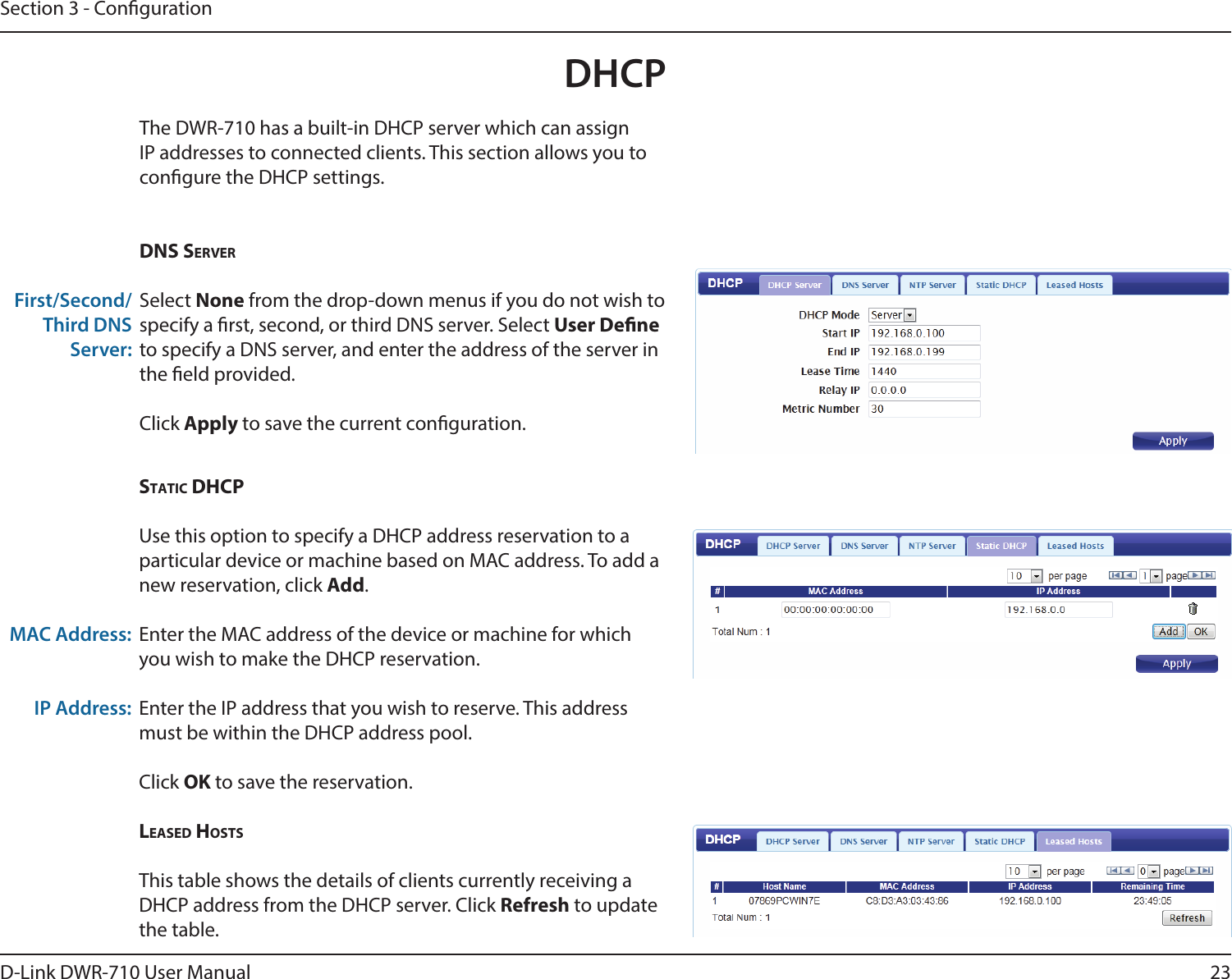 23D-Link DWR-710 User ManualSection 3 - CongurationDHCPThe DWR-710 has a built-in DHCP server which can assign IP addresses to connected clients. This section allows you to congure the DHCP settings. DNs serverSelect None from the drop-down menus if you do not wish to specify a rst, second, or third DNS server. Select User Dene to specify a DNS server, and enter the address of the server in the eld provided. Click Apply to save the current conguration. First/Second/Third DNS Server:stAtiC DHCpUse this option to specify a DHCP address reservation to a particular device or machine based on MAC address. To add a new reservation, click Add.Enter the MAC address of the device or machine for which you wish to make the DHCP reservation.Enter the IP address that you wish to reserve. This address must be within the DHCP address pool.Click OK to save the reservation. LeAseD HostsThis table shows the details of clients currently receiving a DHCP address from the DHCP server. Click Refresh to update the table. MAC Address:IP Address: