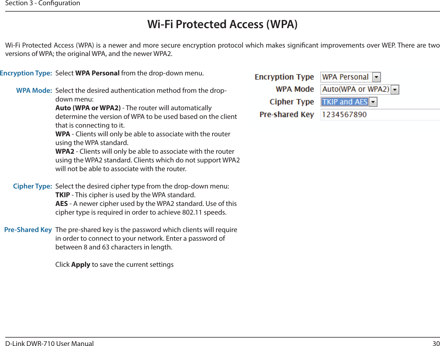 30D-Link DWR-710 User ManualSection 3 - CongurationWi-Fi Protected Access (WPA)Wi-Fi Protected Access (WPA) is a newer and more secure encryption protocol which makes signicant improvements over WEP. There are two versions of WPA; the original WPA, and the newer WPA2. Encryption Type:WPA Mode:Cipher Type:Pre-Shared KeySelect WPA Personal from the drop-down menu.Select the desired authentication method from the drop-down menu:Auto (WPA or WPA2) - The router will automatically determine the version of WPA to be used based on the client that is connecting to it. WPA - Clients will only be able to associate with the router using the WPA standard. WPA2 - Clients will only be able to associate with the router using the WPA2 standard. Clients which do not support WPA2 will not be able to associate with the router. Select the desired cipher type from the drop-down menu:TKIP - This cipher is used by the WPA standard. AES - A newer cipher used by the WPA2 standard. Use of this cipher type is required in order to achieve 802.11 speeds. The pre-shared key is the password which clients will require in order to connect to your network. Enter a password of between 8 and 63 characters in length. Click Apply to save the current settings