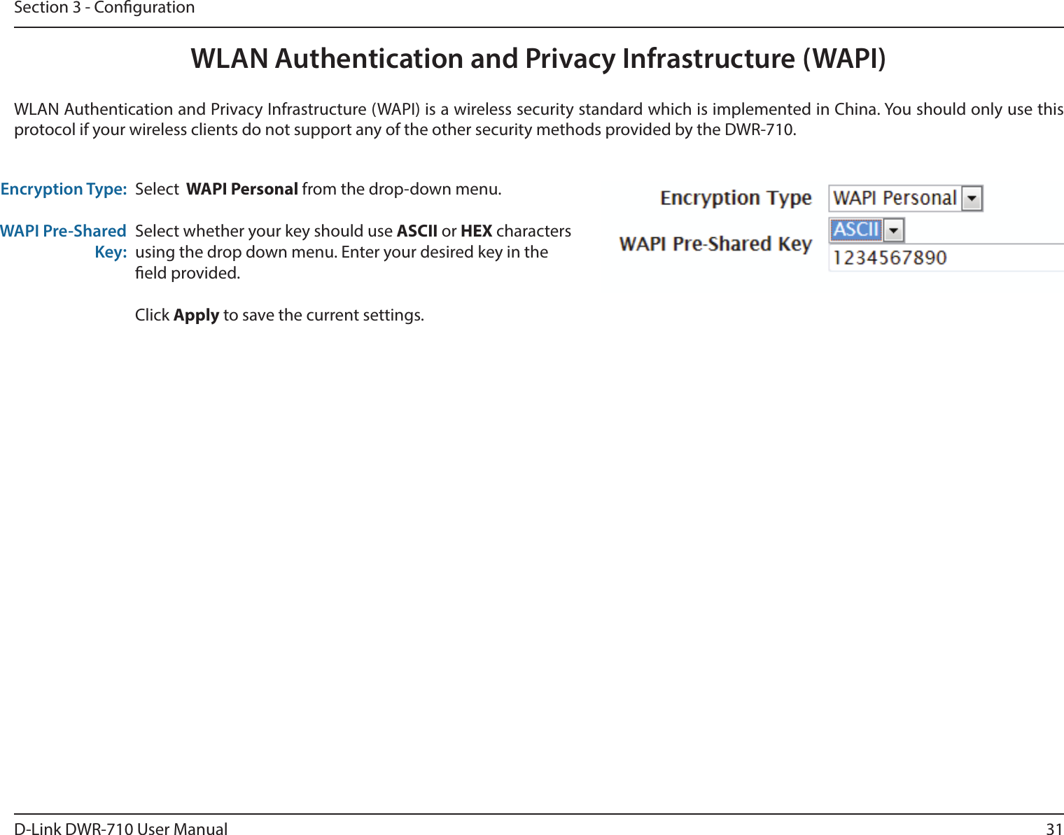 31D-Link DWR-710 User ManualSection 3 - CongurationWLAN Authentication and Privacy Infrastructure (WAPI)WLAN Authentication and Privacy Infrastructure (WAPI) is a wireless security standard which is implemented in China. You should only use this protocol if your wireless clients do not support any of the other security methods provided by the DWR-710.Encryption Type:WAPI Pre-Shared Key:Select  WAPI Personal from the drop-down menu. Select whether your key should use ASCII or HEX characters using the drop down menu. Enter your desired key in the eld provided. Click Apply to save the current settings. 