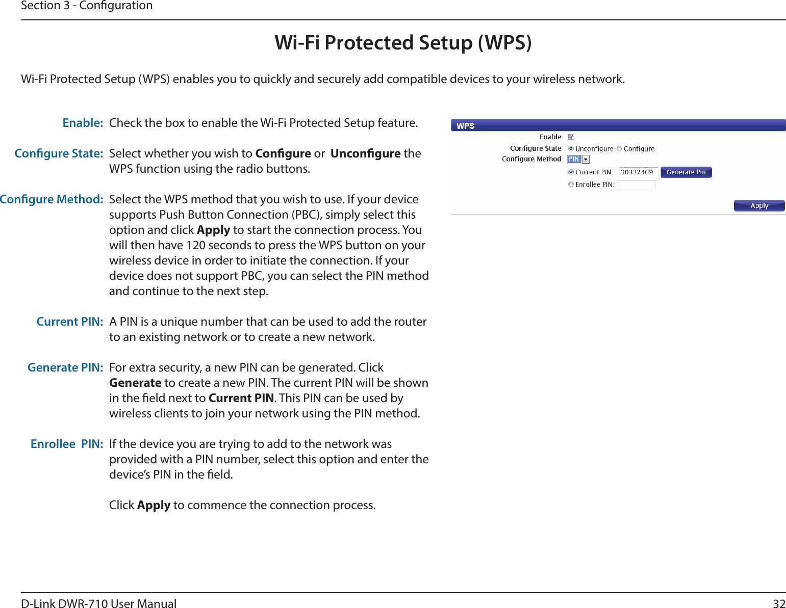 32D-Link DWR-710 User ManualSection 3 - CongurationWi-Fi Protected Setup (WPS)Check the box to enable the Wi-Fi Protected Setup feature.Select whether you wish to Congure or  Uncongure the WPS function using the radio buttons.Select the WPS method that you wish to use. If your device supports Push Button Connection (PBC), simply select this option and click Apply to start the connection process. You will then have 120 seconds to press the WPS button on your wireless device in order to initiate the connection. If your device does not support PBC, you can select the PIN method and continue to the next step.A PIN is a unique number that can be used to add the router to an existing network or to create a new network. For extra security, a new PIN can be generated. Click Generate to create a new PIN. The current PIN will be shown in the eld next to Current PIN. This PIN can be used by wireless clients to join your network using the PIN method.If the device you are trying to add to the network was provided with a PIN number, select this option and enter the device’s PIN in the eld. Click Apply to commence the connection process. Enable:Congure State:Congure Method:Current PIN:Generate PIN:Enrollee  PIN:Wi-Fi Protected Setup (WPS) enables you to quickly and securely add compatible devices to your wireless network. 