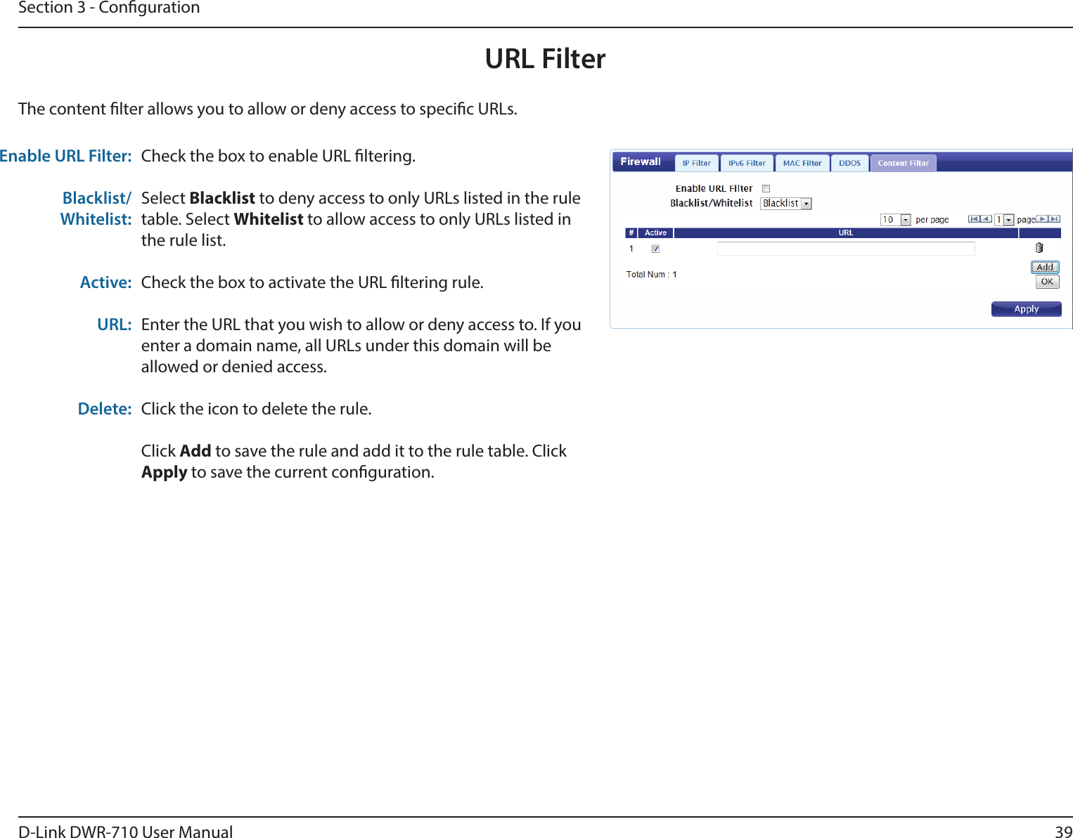 39D-Link DWR-710 User ManualSection 3 - CongurationURL FilterCheck the box to enable URL ltering.Select Blacklist to deny access to only URLs listed in the rule table. Select Whitelist to allow access to only URLs listed in the rule list. Check the box to activate the URL ltering rule. Enter the URL that you wish to allow or deny access to. If you enter a domain name, all URLs under this domain will be allowed or denied access.Click the icon to delete the rule. Click Add to save the rule and add it to the rule table. Click Apply to save the current conguration. Enable URL Filter:Blacklist/Whitelist:Active:URL:Delete:The content lter allows you to allow or deny access to specic URLs.