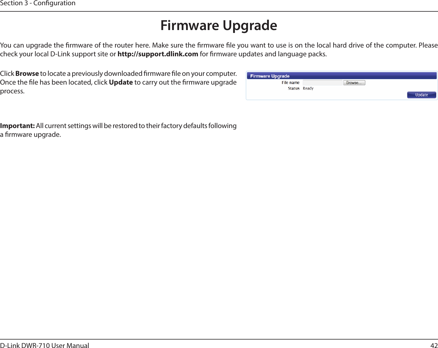 42D-Link DWR-710 User ManualSection 3 - CongurationFirmware UpgradeClick Browse to locate a previously downloaded rmware le on your computer. Once the le has been located, click Update to carry out the rmware upgrade process.Important: All current settings will be restored to their factory defaults following a rmware upgrade. You can upgrade the rmware of the router here. Make sure the rmware le you want to use is on the local hard drive of the computer. Please check your local D-Link support site or http://support.dlink.com for rmware updates and language packs.