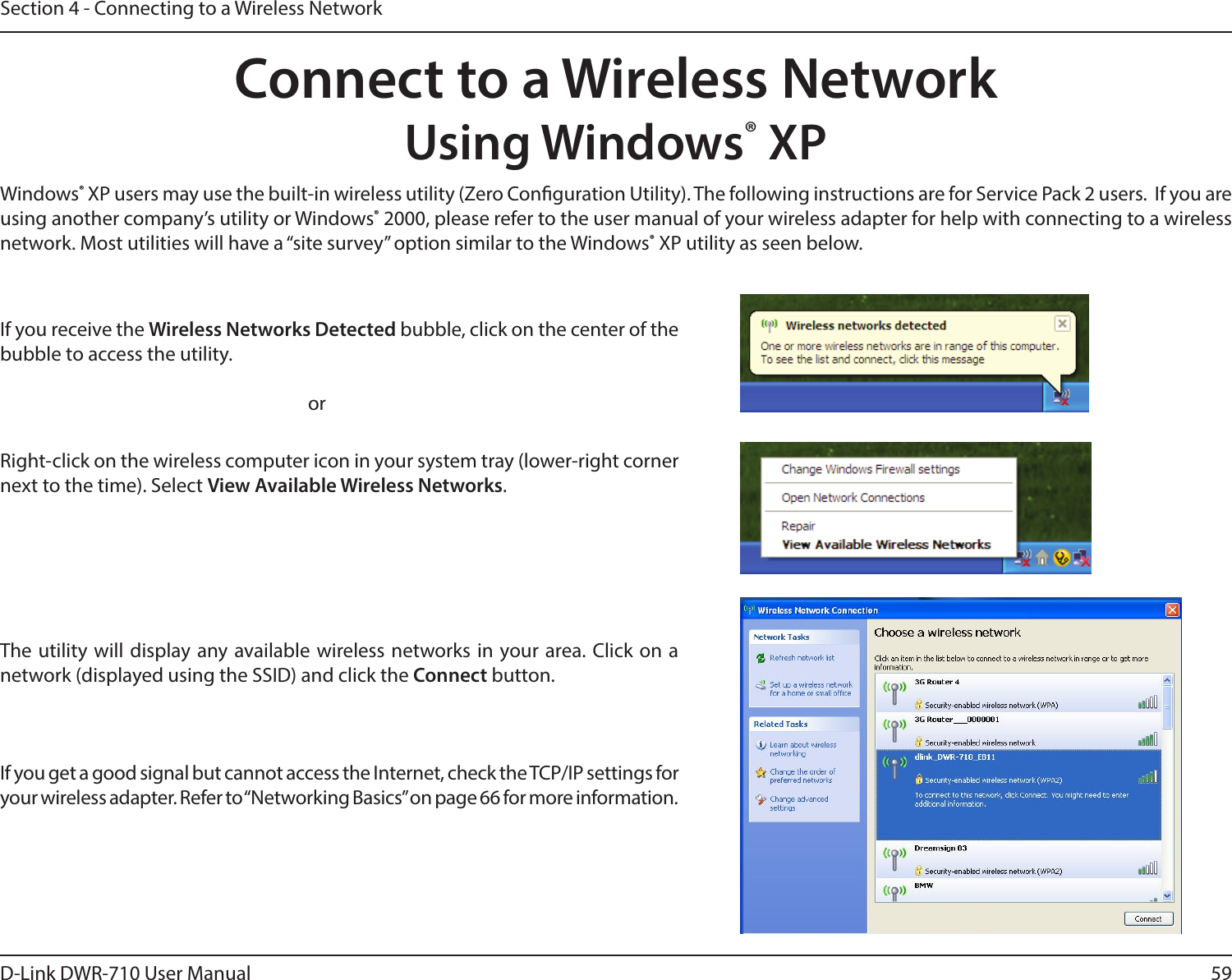 59D-Link DWR-710 User ManualSection 4 - Connecting to a Wireless NetworkConnect to a Wireless NetworkUsing Windows® XPWindows® XP users may use the built-in wireless utility (Zero Conguration Utility). The following instructions are for Service Pack 2 users.  If you are using another company’s utility or Windows® 2000, please refer to the user manual of your wireless adapter for help with connecting to a wireless network. Most utilities will have a “site survey” option similar to the Windows® XP utility as seen below.Right-click on the wireless computer icon in your system tray (lower-right corner next to the time). Select View Available Wireless Networks.If you receive the Wireless Networks Detected bubble, click on the center of the bubble to access the utility.     orThe utility will display any available wireless networks in your area. Click on a network (displayed using the SSID) and click the Connect button.If you get a good signal but cannot access the Internet, check the TCP/IP settings for your wireless adapter. Refer to “Networking Basics” on page 66 for more information.