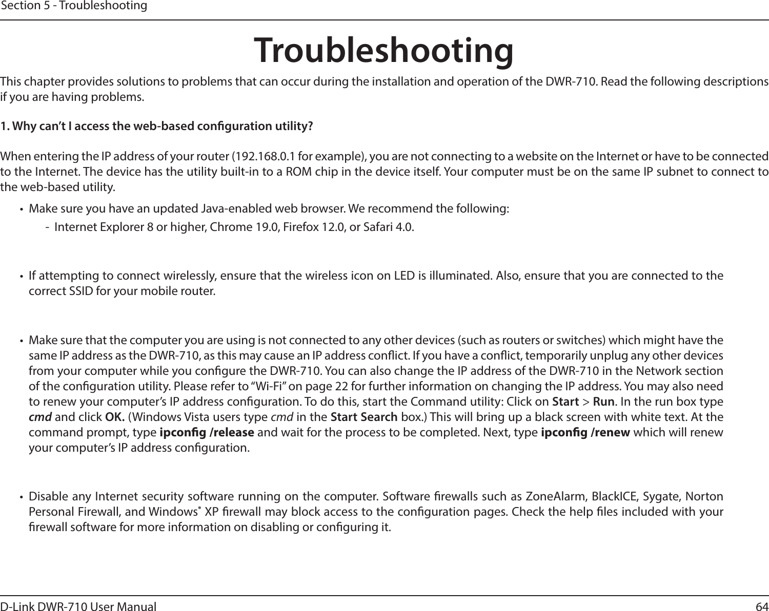 64D-Link DWR-710 User ManualSection 5 - TroubleshootingTroubleshootingThis chapter provides solutions to problems that can occur during the installation and operation of the DWR-710. Read the following descriptions if you are having problems.1. Why can’t I access the web-based conguration utility?When entering the IP address of your router (192.168.0.1 for example), you are not connecting to a website on the Internet or have to be connected to the Internet. The device has the utility built-in to a ROM chip in the device itself. Your computer must be on the same IP subnet to connect to the web-based utility. •  Make sure you have an updated Java-enabled web browser. We recommend the following:  -  Internet Explorer 8 or higher, Chrome 19.0, Firefox 12.0, or Safari 4.0.•  If attempting to connect wirelessly, ensure that the wireless icon on LED is illuminated. Also, ensure that you are connected to the correct SSID for your mobile router. •  Make sure that the computer you are using is not connected to any other devices (such as routers or switches) which might have the same IP address as the DWR-710, as this may cause an IP address conict. If you have a conict, temporarily unplug any other devices from your computer while you congure the DWR-710. You can also change the IP address of the DWR-710 in the Network section of the conguration utility. Please refer to “Wi-Fi” on page 22 for further information on changing the IP address. You may also need to renew your computer’s IP address conguration. To do this, start the Command utility: Click on Start &gt; Run. In the run box type cmd and click OK. (Windows Vista users type cmd in the Start Search box.) This will bring up a black screen with white text. At the command prompt, type ipcong /release and wait for the process to be completed. Next, type ipcong /renew which will renew your computer’s IP address conguration. •  Disable any Internet security software running on the computer. Software rewalls such as ZoneAlarm, BlackICE, Sygate, Norton Personal Firewall, and Windows® XP rewall may block access to the conguration pages. Check the help les included with your rewall software for more information on disabling or conguring it.