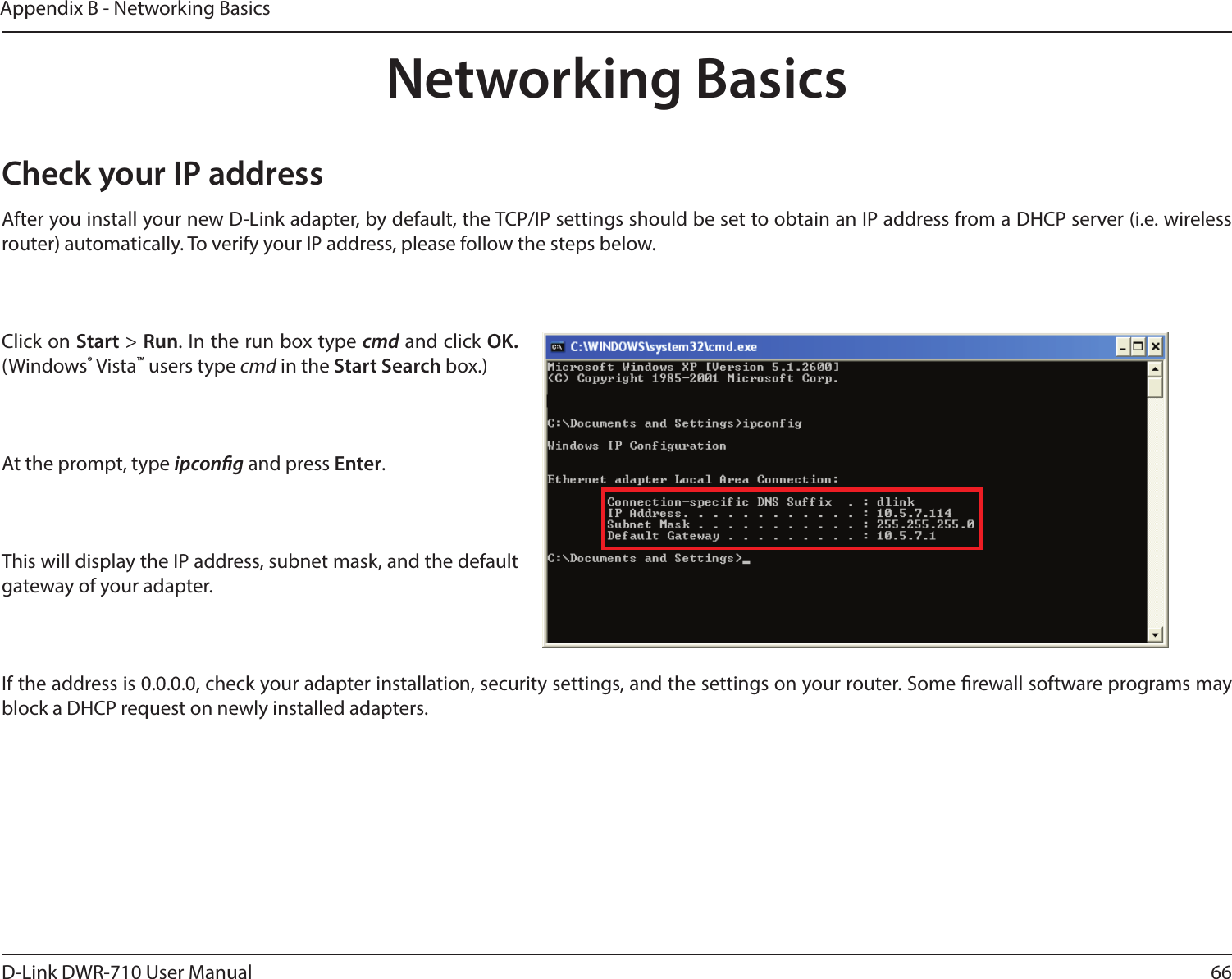 66D-Link DWR-710 User ManualAppendix B - Networking BasicsNetworking BasicsCheck your IP addressAfter you install your new D-Link adapter, by default, the TCP/IP settings should be set to obtain an IP address from a DHCP server (i.e. wireless router) automatically. To verify your IP address, please follow the steps below.Click on Start &gt; Run. In the run box type cmd and click OK. (Windows® Vista™ users type cmd in the Start Search box.)At the prompt, type ipcong and press Enter.This will display the IP address, subnet mask, and the default gateway of your adapter.If the address is 0.0.0.0, check your adapter installation, security settings, and the settings on your router. Some rewall software programs may block a DHCP request on newly installed adapters. 